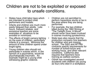 Children are not to be exploited or exposed  to unsafe conditions. States have child labor laws which are intended to protect child performers and models.  Infants and children are much more easily fatigued than adults.  Late hours, frequent retakes, and excessive exertion are some examples of  situations to be avoided or minimized.  The effects of bright camera lighting on the eyes of children, particularly infants is a concern.  Minimize the amount of time children spend under bright lights.   Young children also should not participate in scenes which, in the opinion of a psychiatrist, would be psychologically traumatic.  An example might be a young child witnessing graphic violence. Children are not permitted to perform hazardous stunts or be in the area where they are being performed.  For example, the two children killed during the 1982 filming of "The Twilight Zone: A Movie" should never have been involved in scenes involving pyrotechnics.  State laws also require that the production company hire teachers for children who are missing school.  The SAG and AFTRA contracts specify requirements for number of school hours and working hours, and other relevant conditions.  California also requires that teachers have training as welfare workers. OSHA has investigated several accidents with children (as young as four) who died in a workplace.  