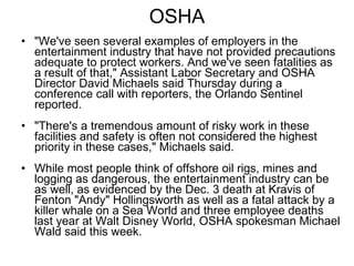 OSHA "We've seen several examples of employers in the entertainment industry that have not provided precautions adequate to protect workers. And we've seen fatalities as a result of that," Assistant Labor Secretary and OSHA Director David Michaels said Thursday during a conference call with reporters, the Orlando Sentinel reported.  "There's a tremendous amount of risky work in these facilities and safety is often not considered the highest priority in these cases," Michaels said.  While most people think of offshore oil rigs, mines and logging as dangerous, the entertainment industry can be as well, as evidenced by the Dec. 3 death at Kravis of Fenton "Andy" Hollingsworth as well as a fatal attack by a killer whale on a Sea World and three employee deaths last year at Walt Disney World, OSHA spokesman Michael Wald said this week.  