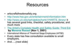 Resources artscraftstheatersafety.org http:// www.hse.gov.uk/entertainment/information.htm   http://www.uic.edu/sph/glakes/harts1/HARTS_library/  it has several good links, checklist, safety procedures, and much more The Artist's Complete Health and Safety Guide: Third Edition  by  Monona  Rossol  (Nov 1, 2001)   International Alliance of Theatrical Stage Employees (IATSE) Every state has free consultation available to small employers. And…..(next slide)  
