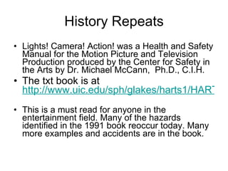 History Repeats Lights! Camera! Action! was a Health and Safety Manual for the Motion Picture and Television Production produced by the Center for Safety in the Arts by Dr. Michael McCann,  Ph.D., C.I.H. The txt book is at  http://www.uic.edu/sph/glakes/harts1/HARTS_library/filmall.txt    This is a must read for anyone in the entertainment field. Many of the hazards identified in the 1991 book reoccur today. Many more examples and accidents are in the book.  