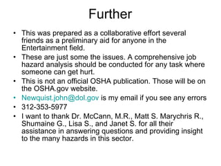 Further This was prepared as a collaborative effort several friends as a preliminary aid for anyone in the Entertainment field.  These are just some the issues. A comprehensive job hazard analysis should be conducted for any task where someone can get hurt. This is not an official OSHA publication. Those will be on the OSHA.gov website. [email_address]  is my email if you see any errors 312-353-5977 I want to thank Dr. McCann, M.R., Matt S. Marychris R., Shumaine G., Lisa S., and Janet S. for all their assistance in answering questions and providing insight to the many hazards in this sector.  