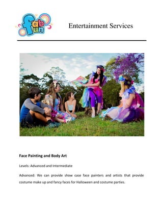 Face Painting and Body Art
Levels: Advanced and Intermediate
Advanced: We can provide show case face painters and artists that provide
costume make up and fancy faces for Halloween and costume parties.
Entertainment Services
 