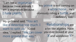 “I am not a vegetarian
because I love animals. I
am a vegetarian because
I hate plants.”
My girlfriend said, "You act
like a detective too much. I
want to split up." "Good
idea," I replied. "We can cover
more ground that way."
“My prince is not coming on
a white horse... He's
obviously riding a turtle, and
definitely lost.”
“Relationships are
a lot like algebra. Have
you ever looked at your
X and wondered Y?”
 