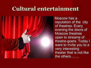 CCultural entertainmentultural entertainment
Moscow has aMoscow has a
reputation of the cityreputation of the city
of theatres. Everyof theatres. Every
evening the doors ofevening the doors of
Moscow theatresMoscow theatres
open to streams ofopen to streams of
theatre-goers. Today Itheatre-goers. Today I
want to invite you to awant to invite you to a
very interestingvery interesting
theater that is not liketheater that is not like
the others…….the others…….
 
