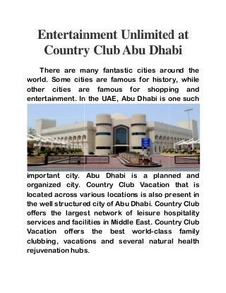 Entertainment Unlimited at 
Country Club Abu Dhabi 
There here are many fantastic cities around the 
world. Some cities are famous for history, while 
other cities are famous for shopping and 
entertainment. In the UAE, Abu Dhabi is one such 
important city. Abu Dhabi is a planned and 
organized city. Country Club Vacation that is 
located across various locations is 
the well structured city of Abu Dhabi. Country Club 
offers the largest network of leisure hospitality 
services and facilities in Middle East. Country Club 
Vacation offers the best world 
clubbing, vacations and several natural 
rejuvenation hubs. 
also present in 
world-class family 
health 
 
