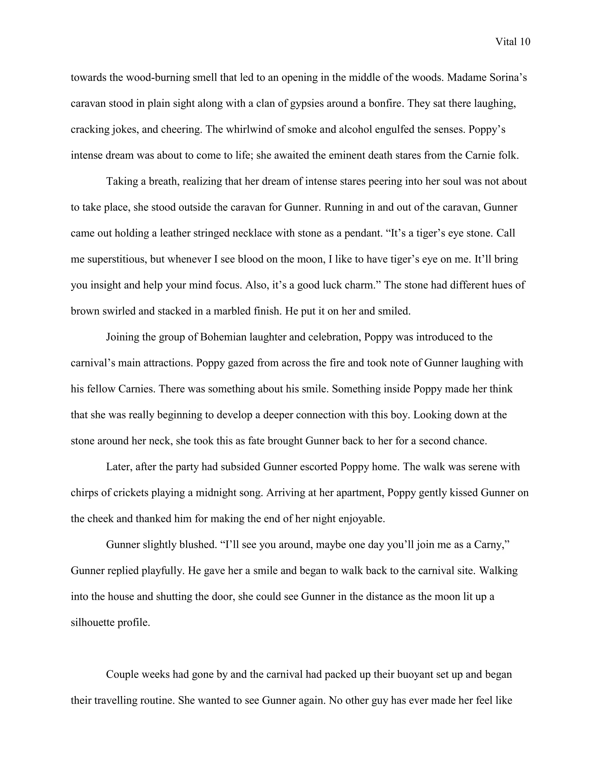 Vital 10


towards the wood-burning smell that led to an opening in the middle of the woods. Madame Sorina‟s

caravan stood in plain sight along with a clan of gypsies around a bonfire. They sat there laughing,

cracking jokes, and cheering. The whirlwind of smoke and alcohol engulfed the senses. Poppy‟s

intense dream was about to come to life; she awaited the eminent death stares from the Carnie folk.

        Taking a breath, realizing that her dream of intense stares peering into her soul was not about

to take place, she stood outside the caravan for Gunner. Running in and out of the caravan, Gunner

came out holding a leather stringed necklace with stone as a pendant. “It‟s a tiger‟s eye stone. Call

me superstitious, but whenever I see blood on the moon, I like to have tiger‟s eye on me. It‟ll bring

you insight and help your mind focus. Also, it‟s a good luck charm.” The stone had different hues of

brown swirled and stacked in a marbled finish. He put it on her and smiled.

        Joining the group of Bohemian laughter and celebration, Poppy was introduced to the

carnival‟s main attractions. Poppy gazed from across the fire and took note of Gunner laughing with

his fellow Carnies. There was something about his smile. Something inside Poppy made her think

that she was really beginning to develop a deeper connection with this boy. Looking down at the

stone around her neck, she took this as fate brought Gunner back to her for a second chance.

        Later, after the party had subsided Gunner escorted Poppy home. The walk was serene with

chirps of crickets playing a midnight song. Arriving at her apartment, Poppy gently kissed Gunner on

the cheek and thanked him for making the end of her night enjoyable.

        Gunner slightly blushed. “I‟ll see you around, maybe one day you‟ll join me as a Carny,”

Gunner replied playfully. He gave her a smile and began to walk back to the carnival site. Walking

into the house and shutting the door, she could see Gunner in the distance as the moon lit up a

silhouette profile.



        Couple weeks had gone by and the carnival had packed up their buoyant set up and began

their travelling routine. She wanted to see Gunner again. No other guy has ever made her feel like
 