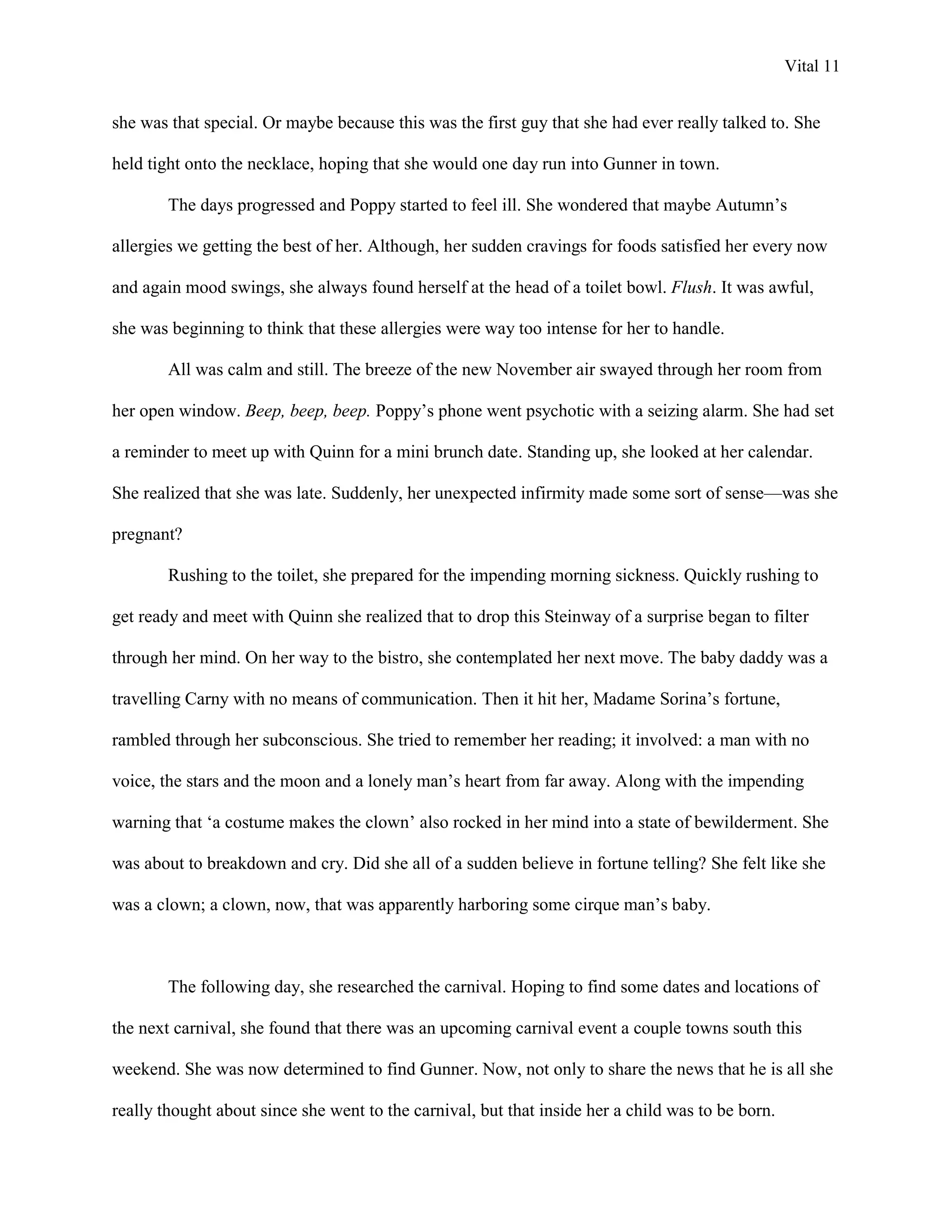 Vital 11


she was that special. Or maybe because this was the first guy that she had ever really talked to. She

held tight onto the necklace, hoping that she would one day run into Gunner in town.

        The days progressed and Poppy started to feel ill. She wondered that maybe Autumn‟s

allergies we getting the best of her. Although, her sudden cravings for foods satisfied her every now

and again mood swings, she always found herself at the head of a toilet bowl. Flush. It was awful,

she was beginning to think that these allergies were way too intense for her to handle.

        All was calm and still. The breeze of the new November air swayed through her room from

her open window. Beep, beep, beep. Poppy‟s phone went psychotic with a seizing alarm. She had set

a reminder to meet up with Quinn for a mini brunch date. Standing up, she looked at her calendar.

She realized that she was late. Suddenly, her unexpected infirmity made some sort of sense—was she

pregnant?

        Rushing to the toilet, she prepared for the impending morning sickness. Quickly rushing to

get ready and meet with Quinn she realized that to drop this Steinway of a surprise began to filter

through her mind. On her way to the bistro, she contemplated her next move. The baby daddy was a

travelling Carny with no means of communication. Then it hit her, Madame Sorina‟s fortune,

rambled through her subconscious. She tried to remember her reading; it involved: a man with no

voice, the stars and the moon and a lonely man‟s heart from far away. Along with the impending

warning that „a costume makes the clown‟ also rocked in her mind into a state of bewilderment. She

was about to breakdown and cry. Did she all of a sudden believe in fortune telling? She felt like she

was a clown; a clown, now, that was apparently harboring some cirque man‟s baby.



        The following day, she researched the carnival. Hoping to find some dates and locations of

the next carnival, she found that there was an upcoming carnival event a couple towns south this

weekend. She was now determined to find Gunner. Now, not only to share the news that he is all she

really thought about since she went to the carnival, but that inside her a child was to be born.
 