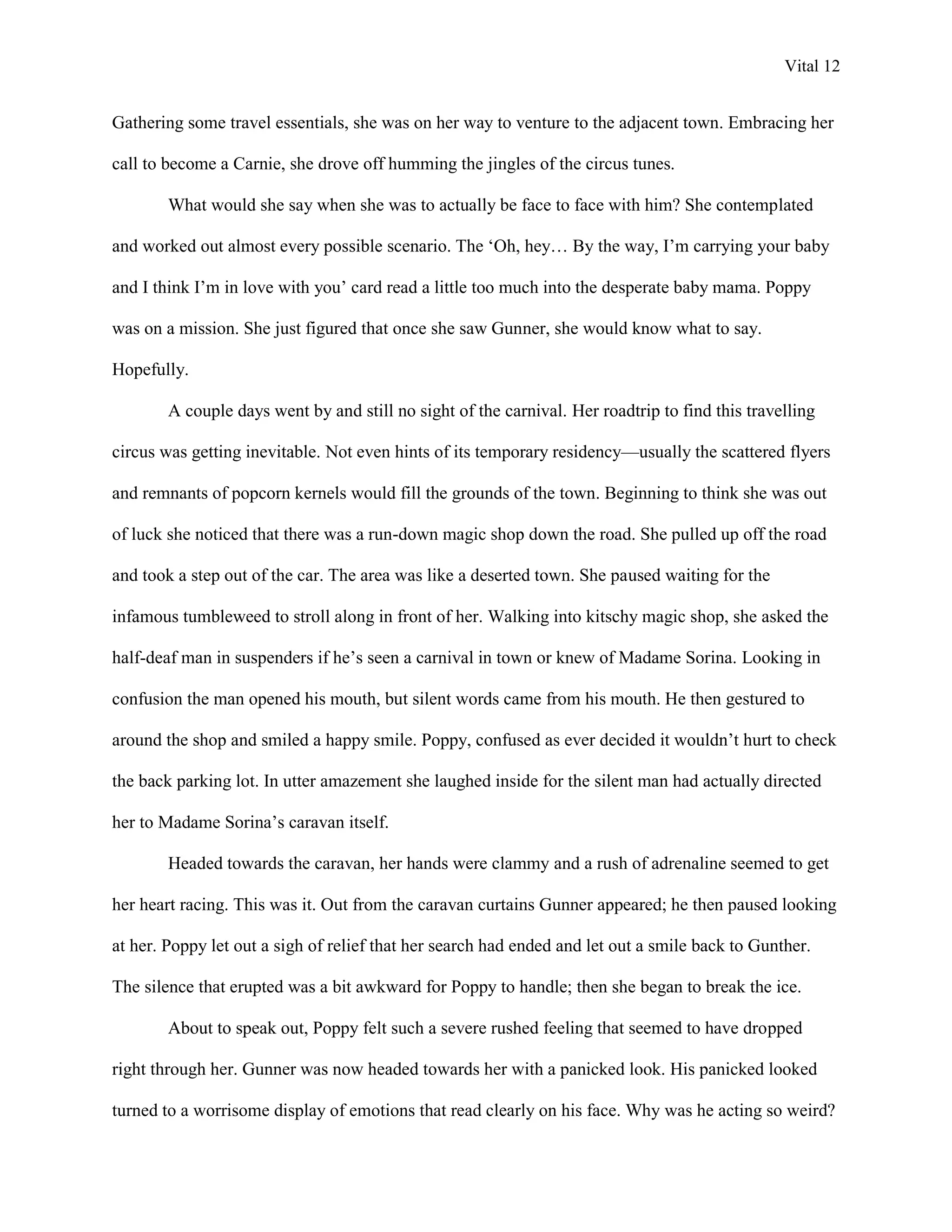 Vital 12


Gathering some travel essentials, she was on her way to venture to the adjacent town. Embracing her

call to become a Carnie, she drove off humming the jingles of the circus tunes.

        What would she say when she was to actually be face to face with him? She contemplated

and worked out almost every possible scenario. The „Oh, hey… By the way, I‟m carrying your baby

and I think I‟m in love with you‟ card read a little too much into the desperate baby mama. Poppy

was on a mission. She just figured that once she saw Gunner, she would know what to say.

Hopefully.

        A couple days went by and still no sight of the carnival. Her roadtrip to find this travelling

circus was getting inevitable. Not even hints of its temporary residency—usually the scattered flyers

and remnants of popcorn kernels would fill the grounds of the town. Beginning to think she was out

of luck she noticed that there was a run-down magic shop down the road. She pulled up off the road

and took a step out of the car. The area was like a deserted town. She paused waiting for the

infamous tumbleweed to stroll along in front of her. Walking into kitschy magic shop, she asked the

half-deaf man in suspenders if he‟s seen a carnival in town or knew of Madame Sorina. Looking in

confusion the man opened his mouth, but silent words came from his mouth. He then gestured to

around the shop and smiled a happy smile. Poppy, confused as ever decided it wouldn‟t hurt to check

the back parking lot. In utter amazement she laughed inside for the silent man had actually directed

her to Madame Sorina‟s caravan itself.

        Headed towards the caravan, her hands were clammy and a rush of adrenaline seemed to get

her heart racing. This was it. Out from the caravan curtains Gunner appeared; he then paused looking

at her. Poppy let out a sigh of relief that her search had ended and let out a smile back to Gunther.

The silence that erupted was a bit awkward for Poppy to handle; then she began to break the ice.

        About to speak out, Poppy felt such a severe rushed feeling that seemed to have dropped

right through her. Gunner was now headed towards her with a panicked look. His panicked looked

turned to a worrisome display of emotions that read clearly on his face. Why was he acting so weird?
 