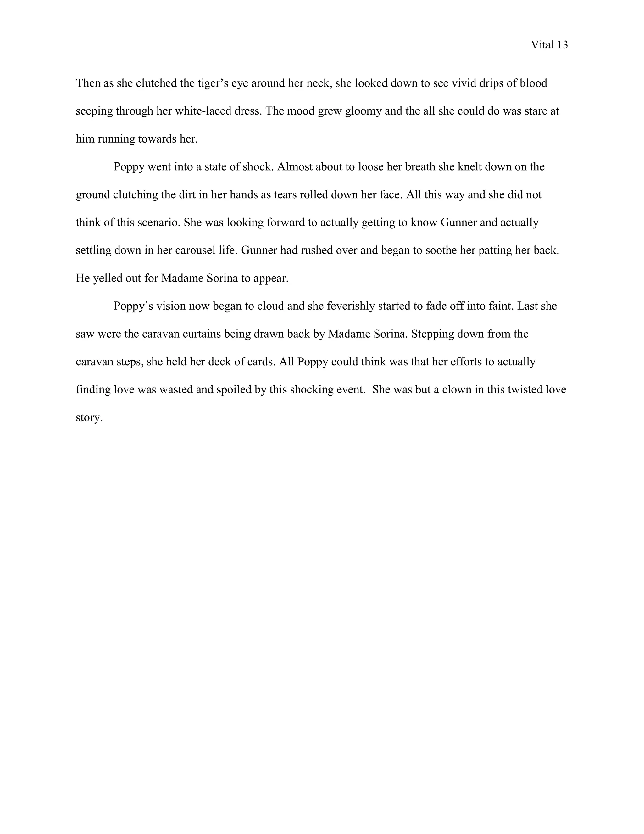 Vital 13


Then as she clutched the tiger‟s eye around her neck, she looked down to see vivid drips of blood

seeping through her white-laced dress. The mood grew gloomy and the all she could do was stare at

him running towards her.

         Poppy went into a state of shock. Almost about to loose her breath she knelt down on the

ground clutching the dirt in her hands as tears rolled down her face. All this way and she did not

think of this scenario. She was looking forward to actually getting to know Gunner and actually

settling down in her carousel life. Gunner had rushed over and began to soothe her patting her back.

He yelled out for Madame Sorina to appear.

         Poppy‟s vision now began to cloud and she feverishly started to fade off into faint. Last she

saw were the caravan curtains being drawn back by Madame Sorina. Stepping down from the

caravan steps, she held her deck of cards. All Poppy could think was that her efforts to actually

finding love was wasted and spoiled by this shocking event. She was but a clown in this twisted love

story.
 