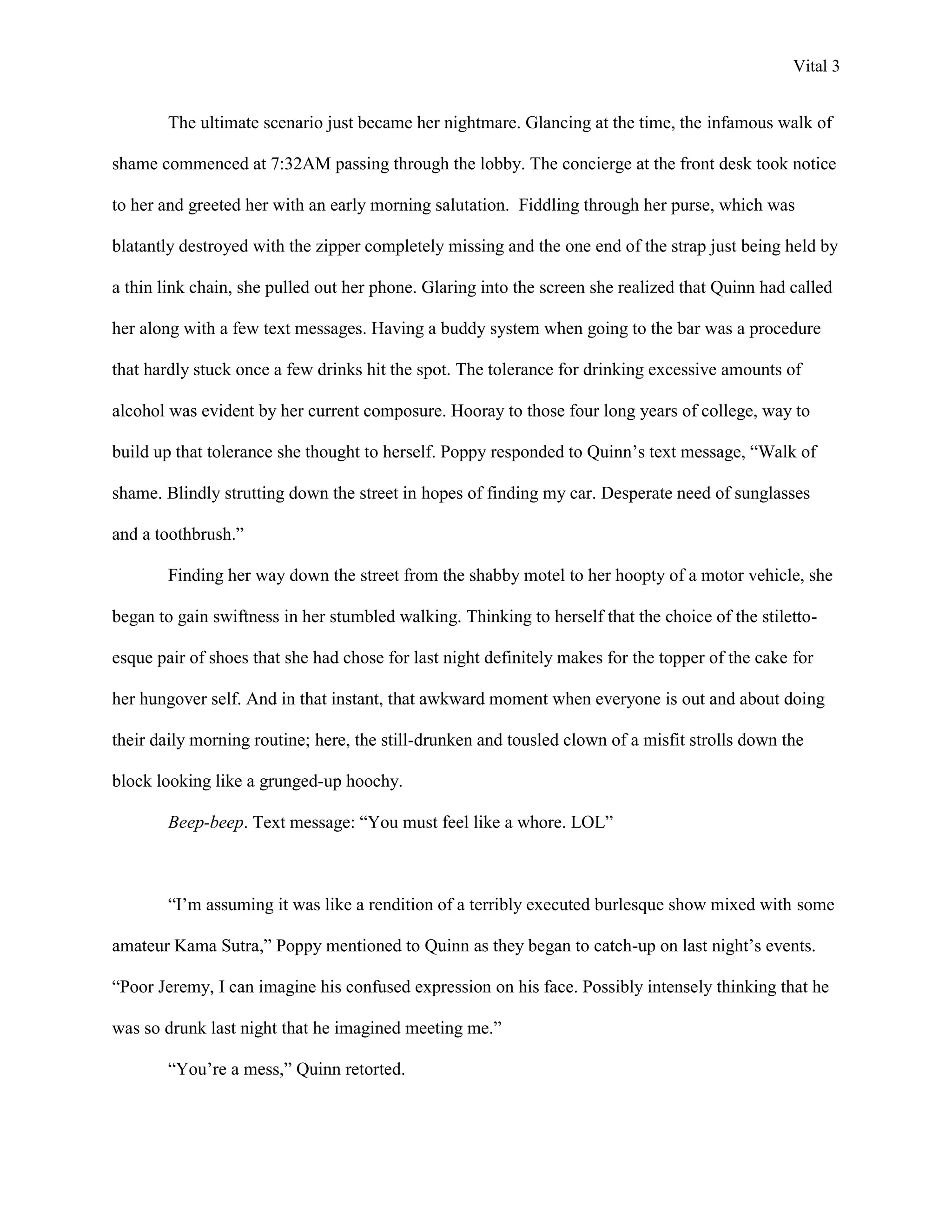 Vital 3


        The ultimate scenario just became her nightmare. Glancing at the time, the infamous walk of

shame commenced at 7:32AM passing through the lobby. The concierge at the front desk took notice

to her and greeted her with an early morning salutation. Fiddling through her purse, which was

blatantly destroyed with the zipper completely missing and the one end of the strap just being held by

a thin link chain, she pulled out her phone. Glaring into the screen she realized that Quinn had called

her along with a few text messages. Having a buddy system when going to the bar was a procedure

that hardly stuck once a few drinks hit the spot. The tolerance for drinking excessive amounts of

alcohol was evident by her current composure. Hooray to those four long years of college, way to

build up that tolerance she thought to herself. Poppy responded to Quinn‟s text message, “Walk of

shame. Blindly strutting down the street in hopes of finding my car. Desperate need of sunglasses

and a toothbrush.”

        Finding her way down the street from the shabby motel to her hoopty of a motor vehicle, she

began to gain swiftness in her stumbled walking. Thinking to herself that the choice of the stiletto-

esque pair of shoes that she had chose for last night definitely makes for the topper of the cake for

her hungover self. And in that instant, that awkward moment when everyone is out and about doing

their daily morning routine; here, the still-drunken and tousled clown of a misfit strolls down the

block looking like a grunged-up hoochy.

        Beep-beep. Text message: “You must feel like a whore. LOL”



        “I‟m assuming it was like a rendition of a terribly executed burlesque show mixed with some

amateur Kama Sutra,” Poppy mentioned to Quinn as they began to catch-up on last night‟s events.

“Poor Jeremy, I can imagine his confused expression on his face. Possibly intensely thinking that he

was so drunk last night that he imagined meeting me.”

        “You‟re a mess,” Quinn retorted.
 