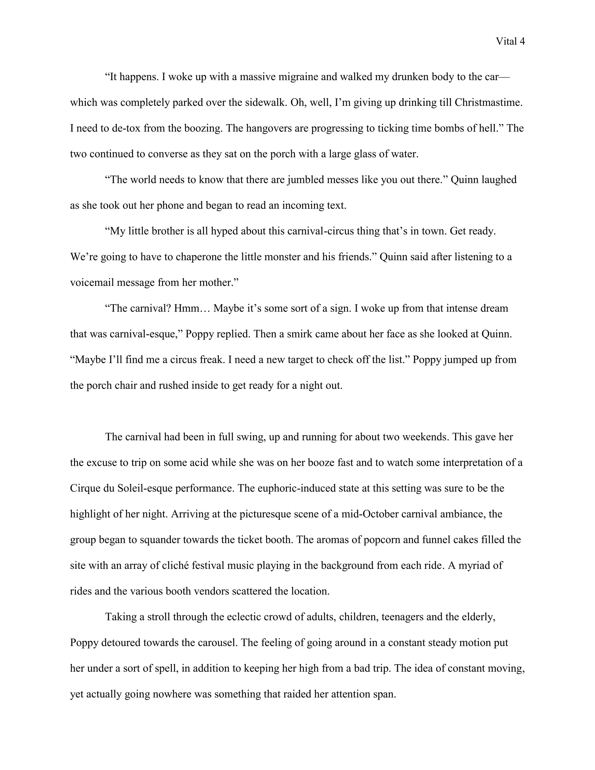 Vital 4


        “It happens. I woke up with a massive migraine and walked my drunken body to the car—

which was completely parked over the sidewalk. Oh, well, I‟m giving up drinking till Christmastime.

I need to de-tox from the boozing. The hangovers are progressing to ticking time bombs of hell.” The

two continued to converse as they sat on the porch with a large glass of water.

        “The world needs to know that there are jumbled messes like you out there.” Quinn laughed

as she took out her phone and began to read an incoming text.

        “My little brother is all hyped about this carnival-circus thing that‟s in town. Get ready.

We‟re going to have to chaperone the little monster and his friends.” Quinn said after listening to a

voicemail message from her mother.”

        “The carnival? Hmm… Maybe it‟s some sort of a sign. I woke up from that intense dream

that was carnival-esque,” Poppy replied. Then a smirk came about her face as she looked at Quinn.

“Maybe I‟ll find me a circus freak. I need a new target to check off the list.” Poppy jumped up from

the porch chair and rushed inside to get ready for a night out.



        The carnival had been in full swing, up and running for about two weekends. This gave her

the excuse to trip on some acid while she was on her booze fast and to watch some interpretation of a

Cirque du Soleil-esque performance. The euphoric-induced state at this setting was sure to be the

highlight of her night. Arriving at the picturesque scene of a mid-October carnival ambiance, the

group began to squander towards the ticket booth. The aromas of popcorn and funnel cakes filled the

site with an array of cliché festival music playing in the background from each ride. A myriad of

rides and the various booth vendors scattered the location.

        Taking a stroll through the eclectic crowd of adults, children, teenagers and the elderly,

Poppy detoured towards the carousel. The feeling of going around in a constant steady motion put

her under a sort of spell, in addition to keeping her high from a bad trip. The idea of constant moving,

yet actually going nowhere was something that raided her attention span.
 