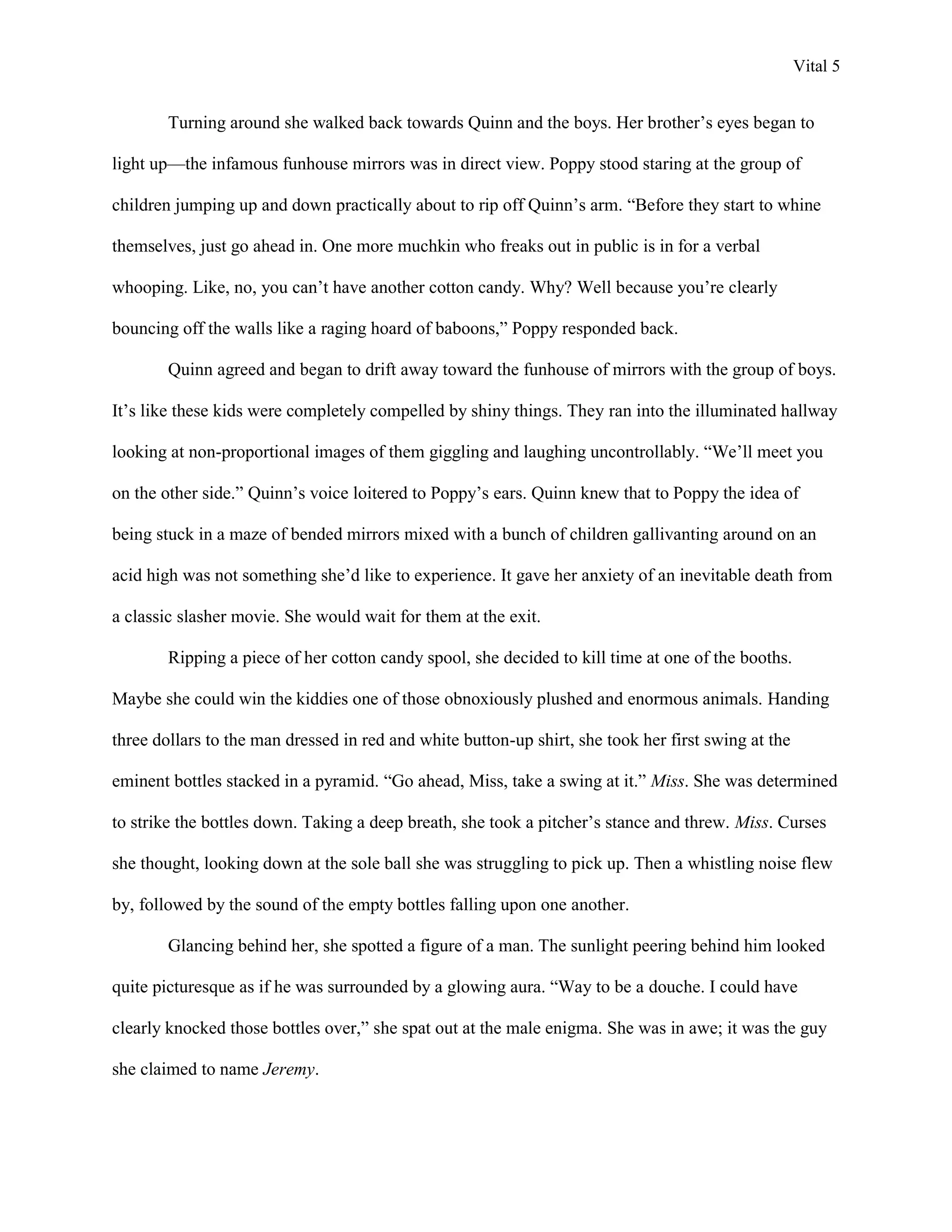 Vital 5


        Turning around she walked back towards Quinn and the boys. Her brother‟s eyes began to

light up—the infamous funhouse mirrors was in direct view. Poppy stood staring at the group of

children jumping up and down practically about to rip off Quinn‟s arm. “Before they start to whine

themselves, just go ahead in. One more muchkin who freaks out in public is in for a verbal

whooping. Like, no, you can‟t have another cotton candy. Why? Well because you‟re clearly

bouncing off the walls like a raging hoard of baboons,” Poppy responded back.

        Quinn agreed and began to drift away toward the funhouse of mirrors with the group of boys.

It‟s like these kids were completely compelled by shiny things. They ran into the illuminated hallway

looking at non-proportional images of them giggling and laughing uncontrollably. “We‟ll meet you

on the other side.” Quinn‟s voice loitered to Poppy‟s ears. Quinn knew that to Poppy the idea of

being stuck in a maze of bended mirrors mixed with a bunch of children gallivanting around on an

acid high was not something she‟d like to experience. It gave her anxiety of an inevitable death from

a classic slasher movie. She would wait for them at the exit.

        Ripping a piece of her cotton candy spool, she decided to kill time at one of the booths.

Maybe she could win the kiddies one of those obnoxiously plushed and enormous animals. Handing

three dollars to the man dressed in red and white button-up shirt, she took her first swing at the

eminent bottles stacked in a pyramid. “Go ahead, Miss, take a swing at it.” Miss. She was determined

to strike the bottles down. Taking a deep breath, she took a pitcher‟s stance and threw. Miss. Curses

she thought, looking down at the sole ball she was struggling to pick up. Then a whistling noise flew

by, followed by the sound of the empty bottles falling upon one another.

        Glancing behind her, she spotted a figure of a man. The sunlight peering behind him looked

quite picturesque as if he was surrounded by a glowing aura. “Way to be a douche. I could have

clearly knocked those bottles over,” she spat out at the male enigma. She was in awe; it was the guy

she claimed to name Jeremy.
 