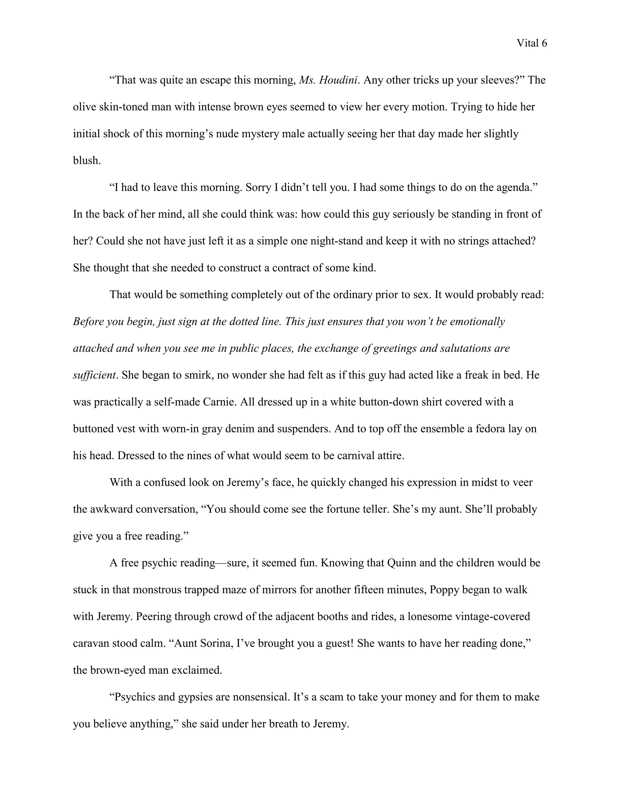 Vital 6


         “That was quite an escape this morning, Ms. Houdini. Any other tricks up your sleeves?” The

olive skin-toned man with intense brown eyes seemed to view her every motion. Trying to hide her

initial shock of this morning‟s nude mystery male actually seeing her that day made her slightly

blush.

         “I had to leave this morning. Sorry I didn‟t tell you. I had some things to do on the agenda.”

In the back of her mind, all she could think was: how could this guy seriously be standing in front of

her? Could she not have just left it as a simple one night-stand and keep it with no strings attached?

She thought that she needed to construct a contract of some kind.

         That would be something completely out of the ordinary prior to sex. It would probably read:

Before you begin, just sign at the dotted line. This just ensures that you won’t be emotionally

attached and when you see me in public places, the exchange of greetings and salutations are

sufficient. She began to smirk, no wonder she had felt as if this guy had acted like a freak in bed. He

was practically a self-made Carnie. All dressed up in a white button-down shirt covered with a

buttoned vest with worn-in gray denim and suspenders. And to top off the ensemble a fedora lay on

his head. Dressed to the nines of what would seem to be carnival attire.

         With a confused look on Jeremy‟s face, he quickly changed his expression in midst to veer

the awkward conversation, “You should come see the fortune teller. She‟s my aunt. She‟ll probably

give you a free reading.”

         A free psychic reading—sure, it seemed fun. Knowing that Quinn and the children would be

stuck in that monstrous trapped maze of mirrors for another fifteen minutes, Poppy began to walk

with Jeremy. Peering through crowd of the adjacent booths and rides, a lonesome vintage-covered

caravan stood calm. “Aunt Sorina, I‟ve brought you a guest! She wants to have her reading done,”

the brown-eyed man exclaimed.

         “Psychics and gypsies are nonsensical. It‟s a scam to take your money and for them to make

you believe anything,” she said under her breath to Jeremy.
 