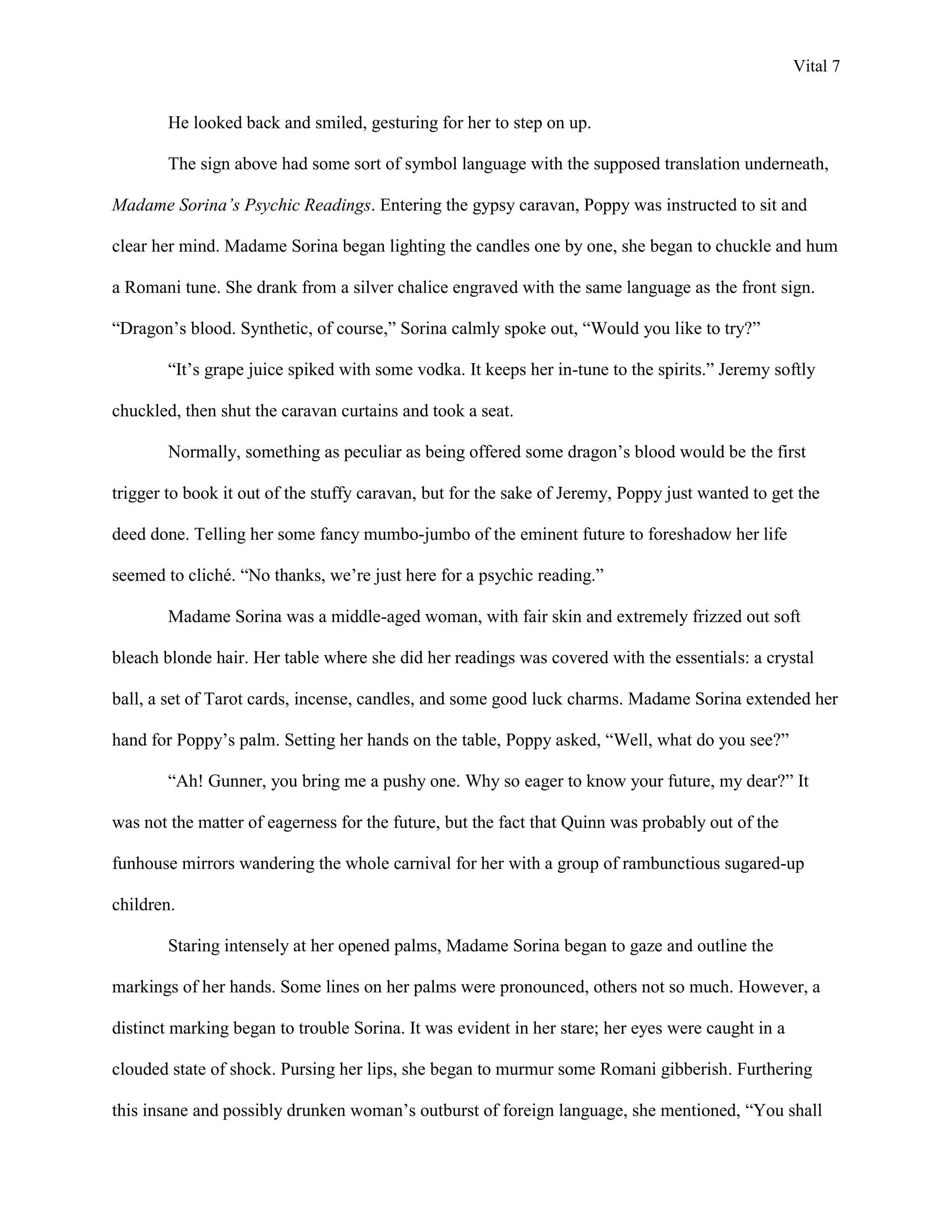 Vital 7


        He looked back and smiled, gesturing for her to step on up.

        The sign above had some sort of symbol language with the supposed translation underneath,

Madame Sorina’s Psychic Readings. Entering the gypsy caravan, Poppy was instructed to sit and

clear her mind. Madame Sorina began lighting the candles one by one, she began to chuckle and hum

a Romani tune. She drank from a silver chalice engraved with the same language as the front sign.

“Dragon‟s blood. Synthetic, of course,” Sorina calmly spoke out, “Would you like to try?”

        “It‟s grape juice spiked with some vodka. It keeps her in-tune to the spirits.” Jeremy softly

chuckled, then shut the caravan curtains and took a seat.

        Normally, something as peculiar as being offered some dragon‟s blood would be the first

trigger to book it out of the stuffy caravan, but for the sake of Jeremy, Poppy just wanted to get the

deed done. Telling her some fancy mumbo-jumbo of the eminent future to foreshadow her life

seemed to cliché. “No thanks, we‟re just here for a psychic reading.”

        Madame Sorina was a middle-aged woman, with fair skin and extremely frizzed out soft

bleach blonde hair. Her table where she did her readings was covered with the essentials: a crystal

ball, a set of Tarot cards, incense, candles, and some good luck charms. Madame Sorina extended her

hand for Poppy‟s palm. Setting her hands on the table, Poppy asked, “Well, what do you see?”

        “Ah! Gunner, you bring me a pushy one. Why so eager to know your future, my dear?” It

was not the matter of eagerness for the future, but the fact that Quinn was probably out of the

funhouse mirrors wandering the whole carnival for her with a group of rambunctious sugared-up

children.

        Staring intensely at her opened palms, Madame Sorina began to gaze and outline the

markings of her hands. Some lines on her palms were pronounced, others not so much. However, a

distinct marking began to trouble Sorina. It was evident in her stare; her eyes were caught in a

clouded state of shock. Pursing her lips, she began to murmur some Romani gibberish. Furthering

this insane and possibly drunken woman‟s outburst of foreign language, she mentioned, “You shall
 