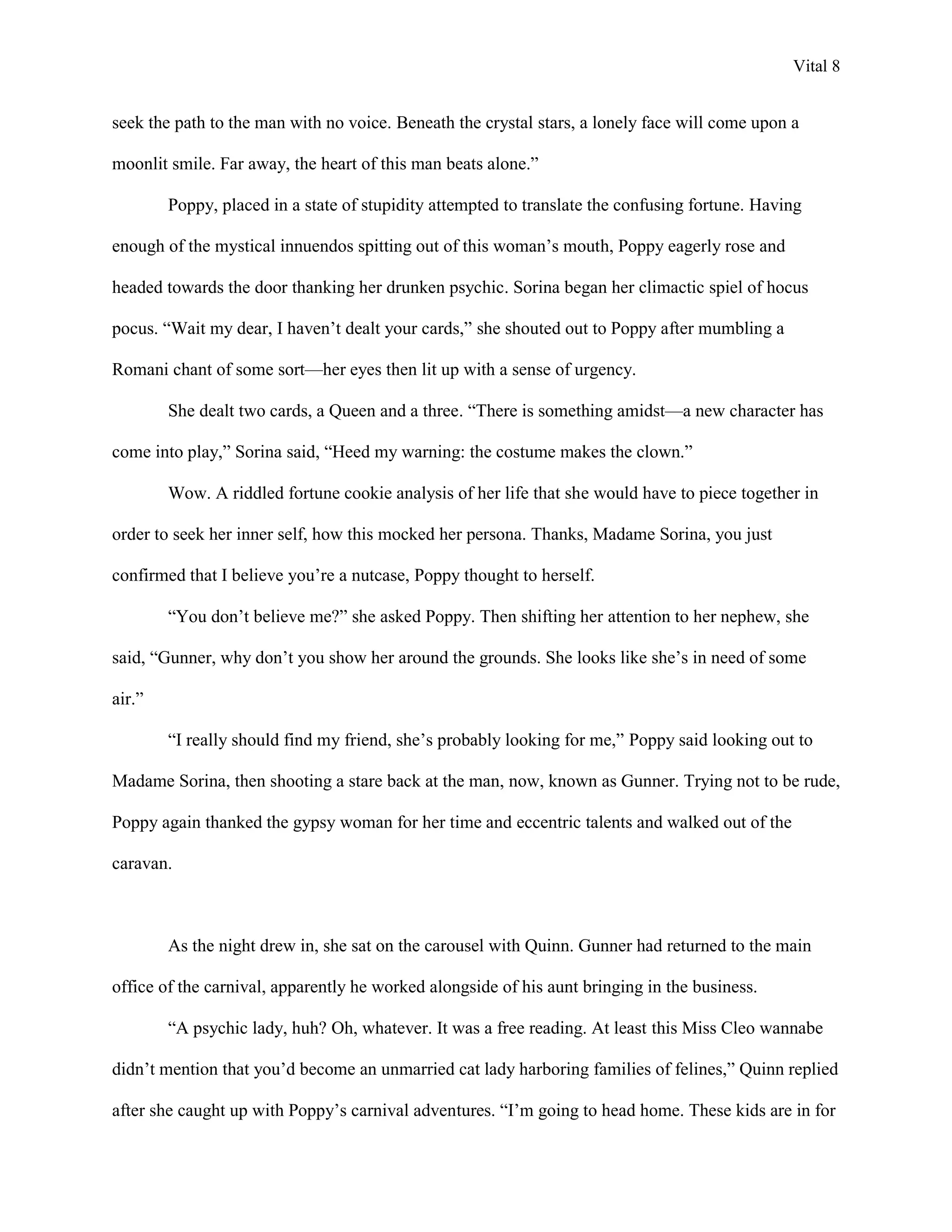 Vital 8


seek the path to the man with no voice. Beneath the crystal stars, a lonely face will come upon a

moonlit smile. Far away, the heart of this man beats alone.”

        Poppy, placed in a state of stupidity attempted to translate the confusing fortune. Having

enough of the mystical innuendos spitting out of this woman‟s mouth, Poppy eagerly rose and

headed towards the door thanking her drunken psychic. Sorina began her climactic spiel of hocus

pocus. “Wait my dear, I haven‟t dealt your cards,” she shouted out to Poppy after mumbling a

Romani chant of some sort—her eyes then lit up with a sense of urgency.

        She dealt two cards, a Queen and a three. “There is something amidst—a new character has

come into play,” Sorina said, “Heed my warning: the costume makes the clown.”

        Wow. A riddled fortune cookie analysis of her life that she would have to piece together in

order to seek her inner self, how this mocked her persona. Thanks, Madame Sorina, you just

confirmed that I believe you‟re a nutcase, Poppy thought to herself.

        “You don‟t believe me?” she asked Poppy. Then shifting her attention to her nephew, she

said, “Gunner, why don‟t you show her around the grounds. She looks like she‟s in need of some

air.”

        “I really should find my friend, she‟s probably looking for me,” Poppy said looking out to

Madame Sorina, then shooting a stare back at the man, now, known as Gunner. Trying not to be rude,

Poppy again thanked the gypsy woman for her time and eccentric talents and walked out of the

caravan.



        As the night drew in, she sat on the carousel with Quinn. Gunner had returned to the main

office of the carnival, apparently he worked alongside of his aunt bringing in the business.

        “A psychic lady, huh? Oh, whatever. It was a free reading. At least this Miss Cleo wannabe

didn‟t mention that you‟d become an unmarried cat lady harboring families of felines,” Quinn replied

after she caught up with Poppy‟s carnival adventures. “I‟m going to head home. These kids are in for
 