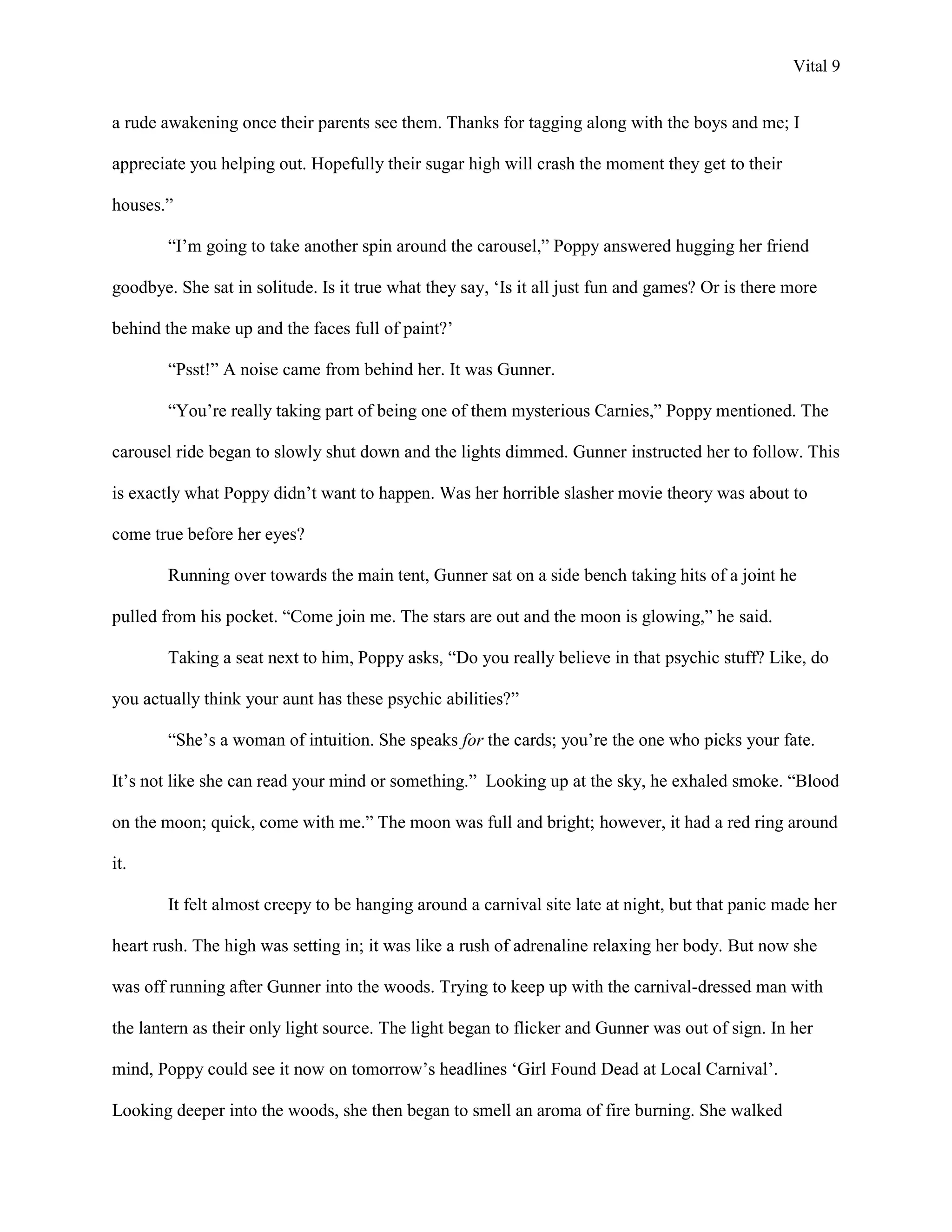 Vital 9


a rude awakening once their parents see them. Thanks for tagging along with the boys and me; I

appreciate you helping out. Hopefully their sugar high will crash the moment they get to their

houses.”

        “I‟m going to take another spin around the carousel,” Poppy answered hugging her friend

goodbye. She sat in solitude. Is it true what they say, „Is it all just fun and games? Or is there more

behind the make up and the faces full of paint?‟

        “Psst!” A noise came from behind her. It was Gunner.

        “You‟re really taking part of being one of them mysterious Carnies,” Poppy mentioned. The

carousel ride began to slowly shut down and the lights dimmed. Gunner instructed her to follow. This

is exactly what Poppy didn‟t want to happen. Was her horrible slasher movie theory was about to

come true before her eyes?

        Running over towards the main tent, Gunner sat on a side bench taking hits of a joint he

pulled from his pocket. “Come join me. The stars are out and the moon is glowing,” he said.

        Taking a seat next to him, Poppy asks, “Do you really believe in that psychic stuff? Like, do

you actually think your aunt has these psychic abilities?”

        “She‟s a woman of intuition. She speaks for the cards; you‟re the one who picks your fate.

It‟s not like she can read your mind or something.” Looking up at the sky, he exhaled smoke. “Blood

on the moon; quick, come with me.” The moon was full and bright; however, it had a red ring around

it.

        It felt almost creepy to be hanging around a carnival site late at night, but that panic made her

heart rush. The high was setting in; it was like a rush of adrenaline relaxing her body. But now she

was off running after Gunner into the woods. Trying to keep up with the carnival-dressed man with

the lantern as their only light source. The light began to flicker and Gunner was out of sign. In her

mind, Poppy could see it now on tomorrow‟s headlines „Girl Found Dead at Local Carnival‟.

Looking deeper into the woods, she then began to smell an aroma of fire burning. She walked
 