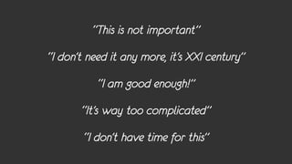 “This is not important”
“I don’t need it any more, it’s XXI century”
           “I am good enough!”
       “It’s way too complicated”
        “I don’t have time for this”
 