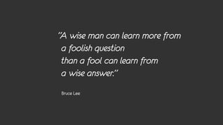 “A wise man can learn more from
 a foolish question
 than a fool can learn from
 a wise answer.”
Bruce Lee
 
