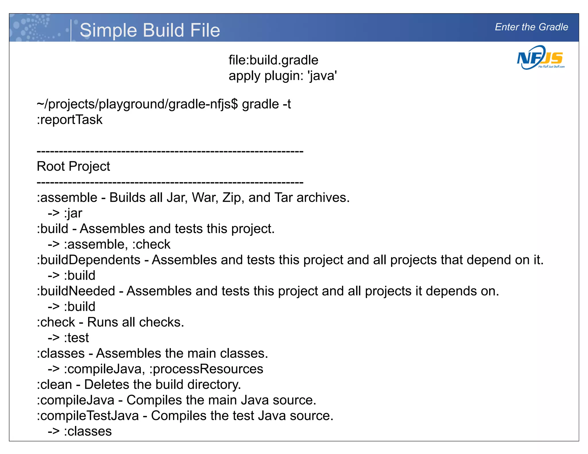 Enter the Gradle
Simple Build File
file:build.gradle
apply plugin: 'java'
~/projects/playground/gradle-nfjs$ gradle -t
:reportTask
------------------------------------------------------------
Root Project
------------------------------------------------------------
:assemble - Builds all Jar, War, Zip, and Tar archives.
-> :jar
:build - Assembles and tests this project.
-> :assemble, :check
:buildDependents - Assembles and tests this project and all projects that depend on it.
-> :build
:buildNeeded - Assembles and tests this project and all projects it depends on.
-> :build
:check - Runs all checks.
-> :test
:classes - Assembles the main classes.
-> :compileJava, :processResources
:clean - Deletes the build directory.
:compileJava - Compiles the main Java source.
:compileTestJava - Compiles the test Java source.
-> :classes
:jar - Generates a jar archive with all the compiled classes.
 
