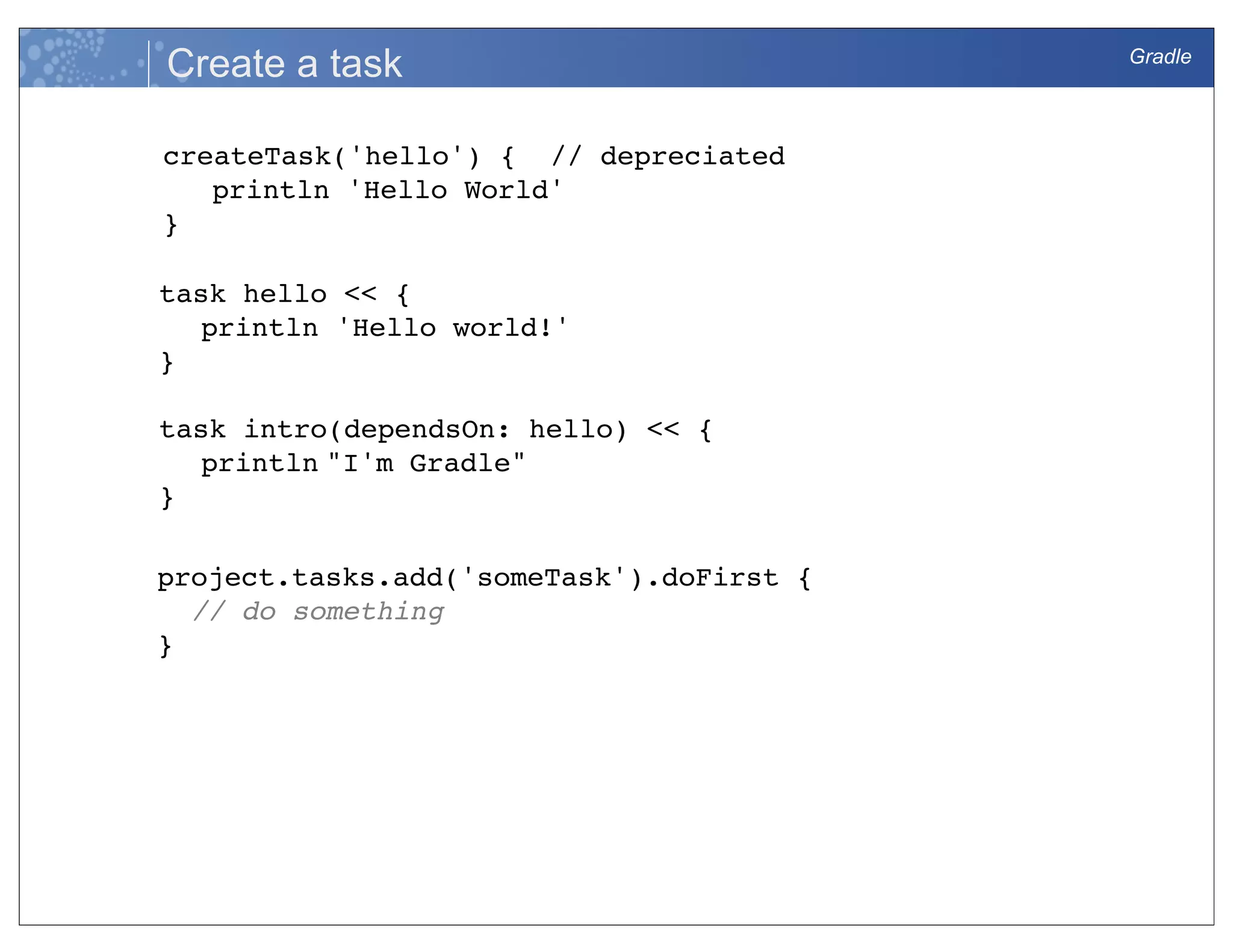 Gradle
Create a task
createTask('hello') { // depreciated
println 'Hello World'
}
task hello << {
println 'Hello world!'
}
task intro(dependsOn: hello) << {  
println "I'm Gradle" 
} 
project.tasks.add('someTask').doFirst {
// do something
}
 
