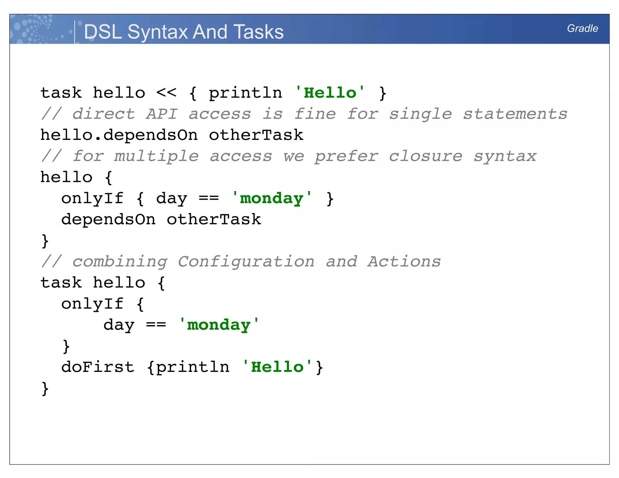 Gradle
DSL Syntax And Tasks
task hello << { println 'Hello' }
// direct API access is fine for single statements
hello.dependsOn otherTask
// for multiple access we prefer closure syntax
hello {
onlyIf { day == 'monday' }
dependsOn otherTask
}
// combining Configuration and Actions
task hello {
onlyIf {
day == 'monday'
}
doFirst {println 'Hello'}
}
 