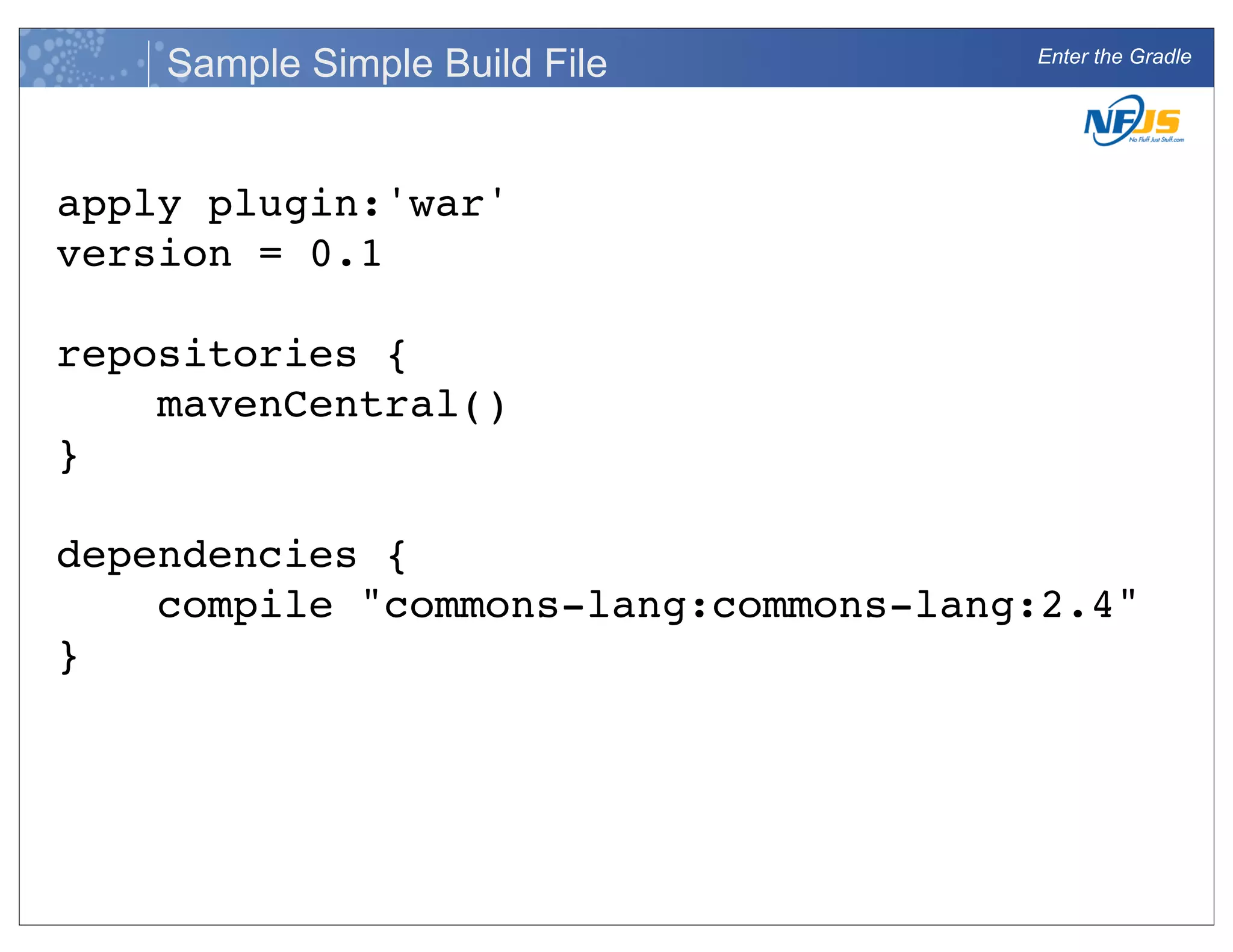 Enter the Gradle
Sample Simple Build File
apply plugin:'war'
version = 0.1
repositories {
mavenCentral()
}
dependencies {
compile "commons-lang:commons-lang:2.4"
}
 