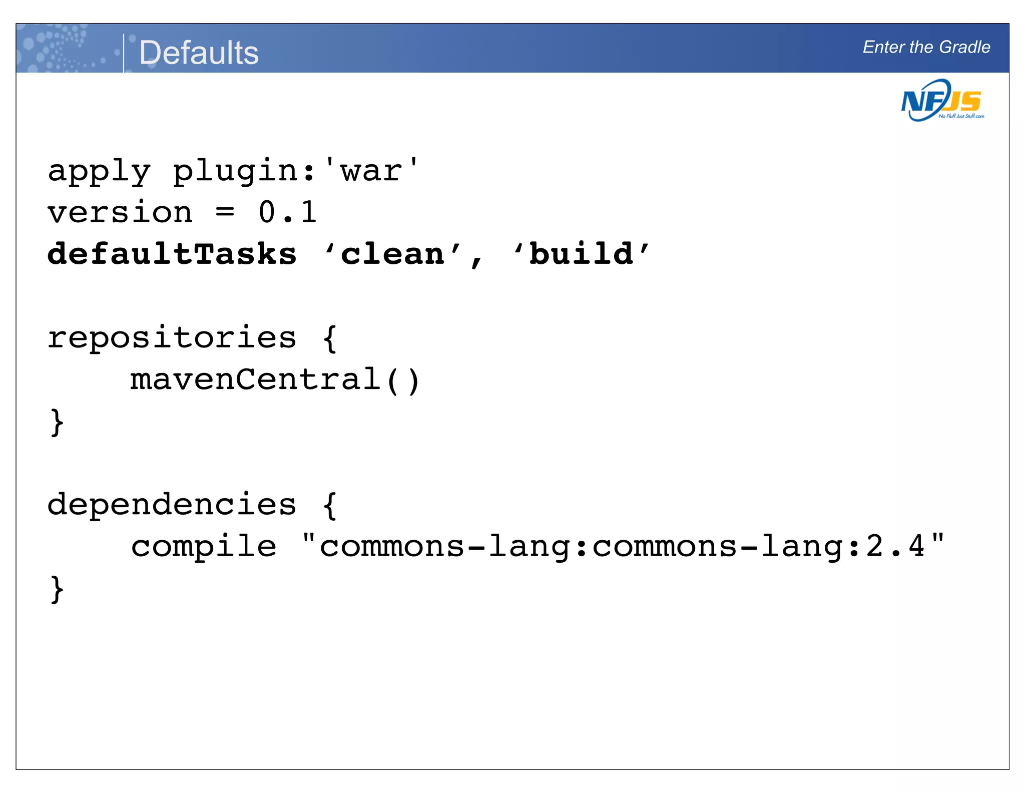 Enter the Gradle
Defaults
apply plugin:'war'
version = 0.1
defaultTasks ‘clean’, ‘build’
repositories {
mavenCentral()
}
dependencies {
compile "commons-lang:commons-lang:2.4"
}
 