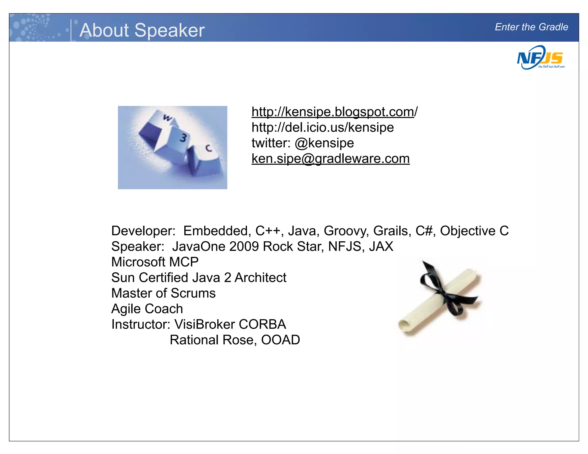 Enter the Gradle
About Speaker
Developer: Embedded, C++, Java, Groovy, Grails, C#, Objective C
Speaker: JavaOne 2009 Rock Star, NFJS, JAX
Microsoft MCP
Sun Certified Java 2 Architect
Master of Scrums
Agile Coach
Instructor: VisiBroker CORBA
Rational Rose, OOAD
http://kensipe.blogspot.com/
http://del.icio.us/kensipe
twitter: @kensipe
ken.sipe@gradleware.com
 