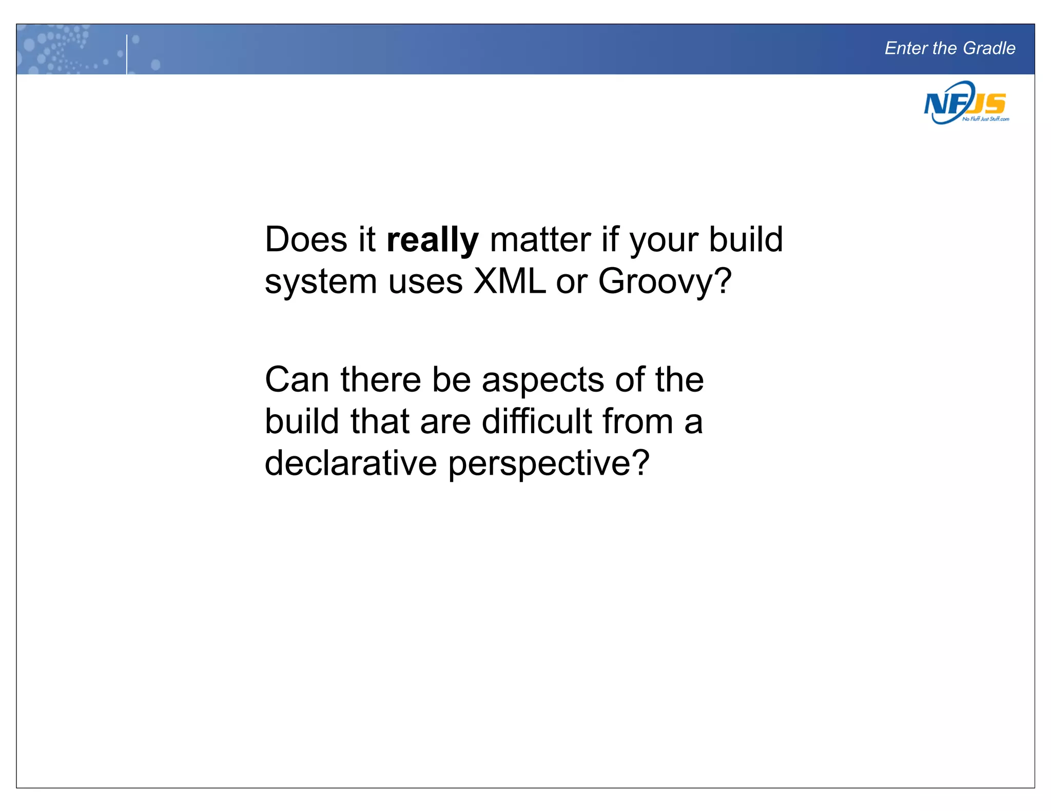 Enter the Gradle
Does it really matter if your build
system uses XML or Groovy?
Can there be aspects of the
build that are difficult from a
declarative perspective?
 