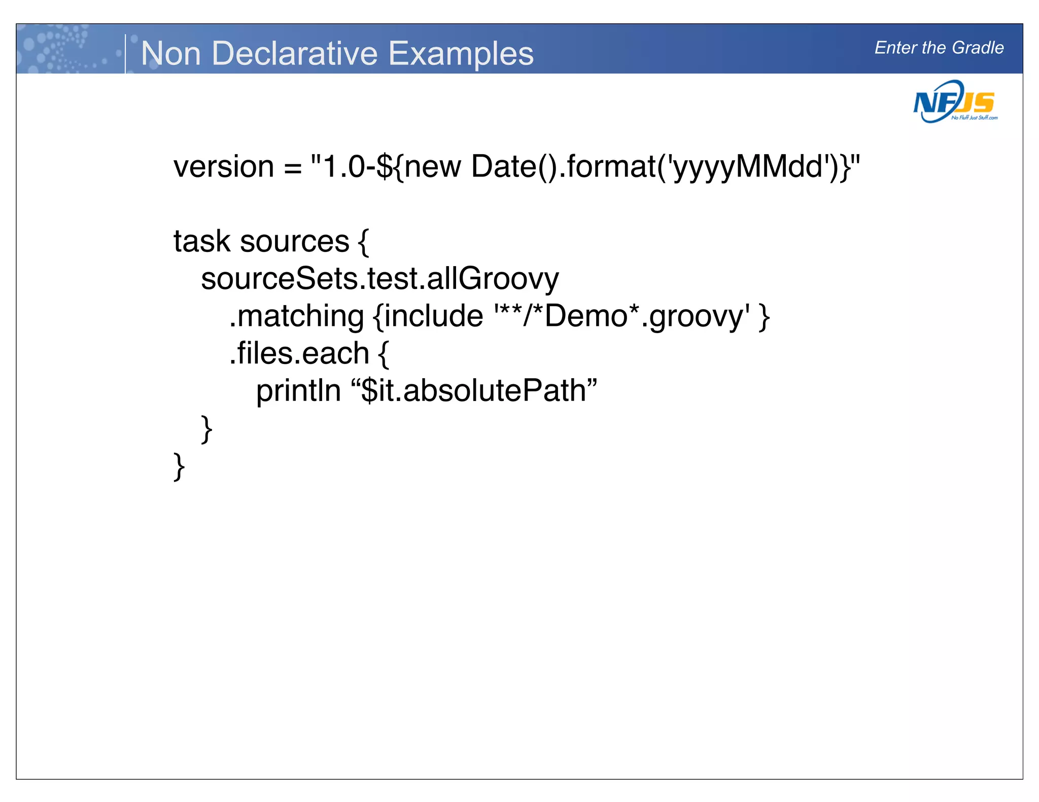 Enter the Gradle
Non Declarative Examples
version = "1.0-${new Date().format('yyyyMMdd')}"
task sources {
! sourceSets.test.allGroovy
! ! .matching {include '**/*Demo*.groovy' }
! ! .ﬁles.each {
! ! ! println “$it.absolutePath”
! }
}
 