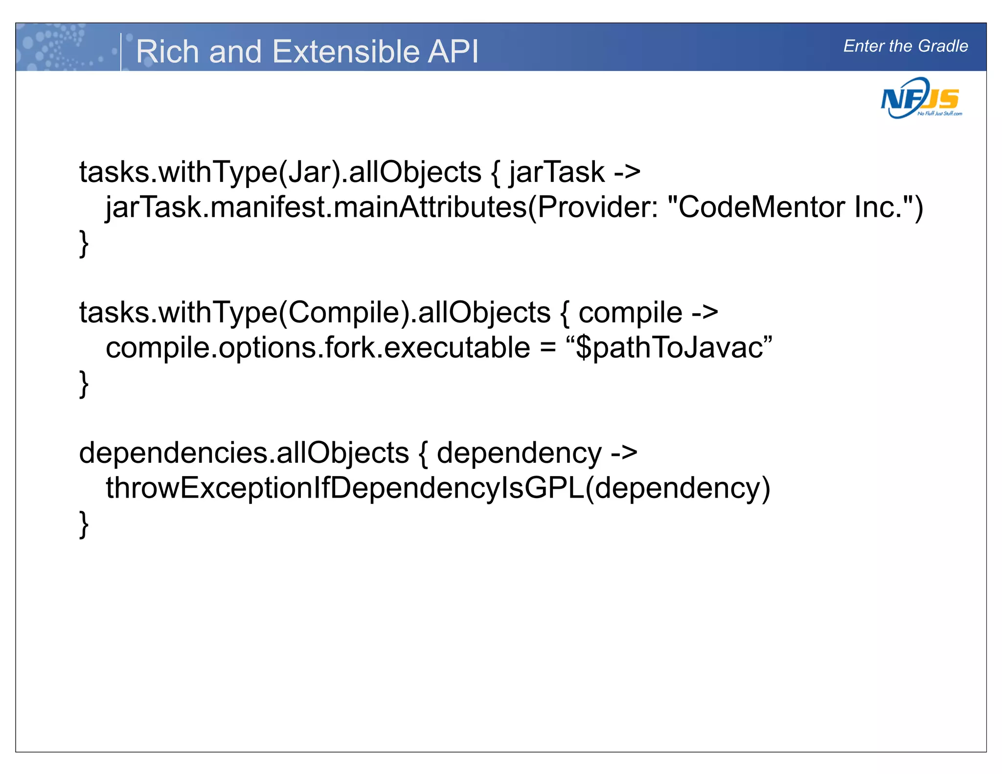 Enter the Gradle
Rich and Extensible API
tasks.withType(Jar).allObjects { jarTask ->
jarTask.manifest.mainAttributes(Provider: "CodeMentor Inc.")
}
tasks.withType(Compile).allObjects { compile ->
compile.options.fork.executable = “$pathToJavac”
}
dependencies.allObjects { dependency ->
throwExceptionIfDependencyIsGPL(dependency)
}
 