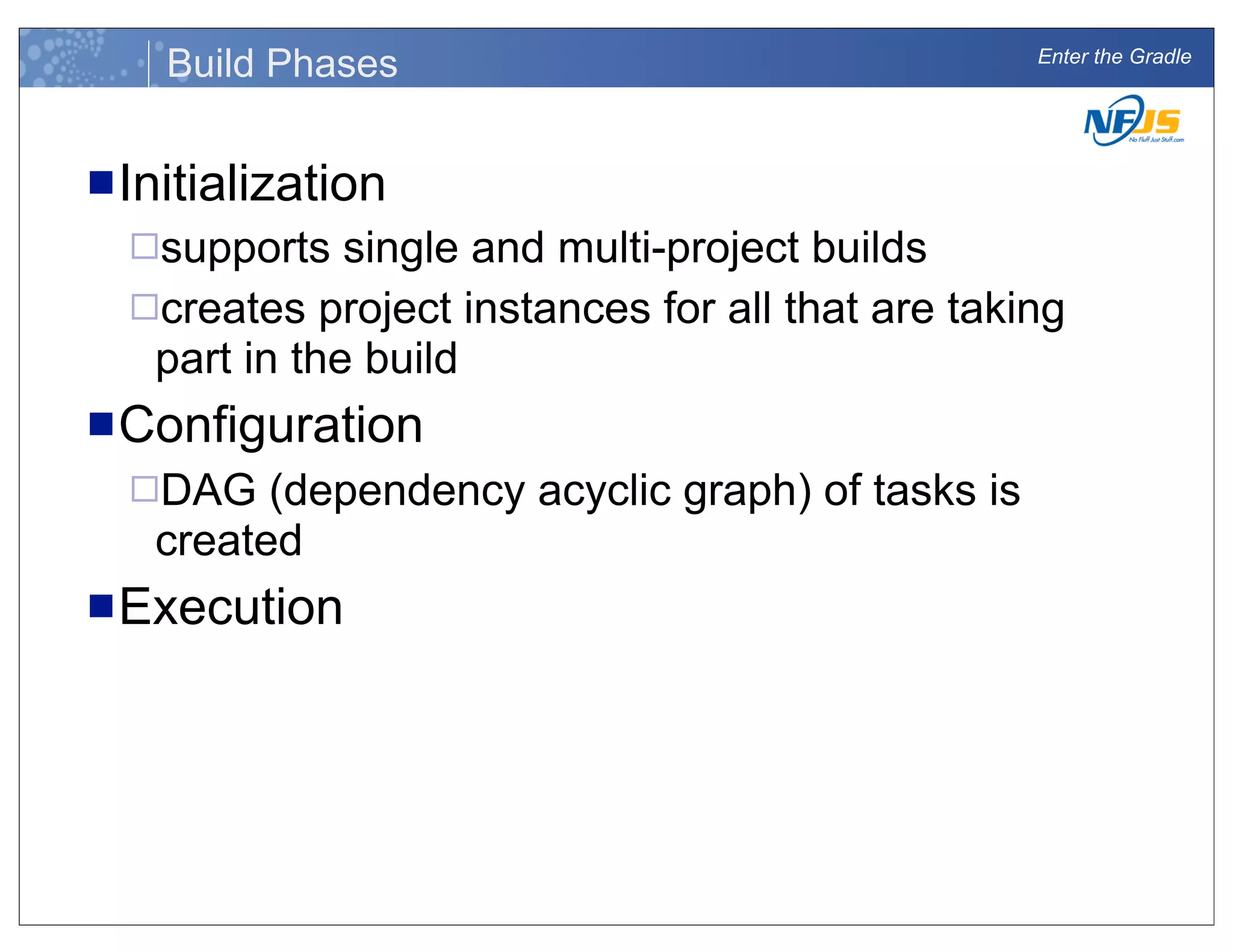 Enter the Gradle
Build Phases
nInitialization
¨supports single and multi-project builds
¨creates project instances for all that are taking
part in the build
nConfiguration
¨DAG (dependency acyclic graph) of tasks is
created
nExecution
 