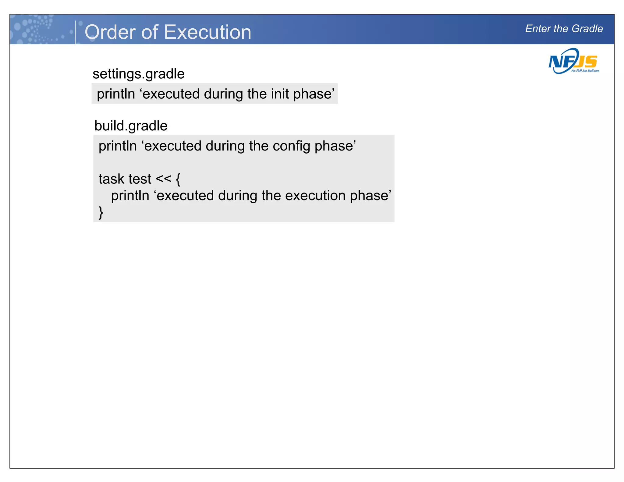 Enter the Gradle
Order of Execution
settings.gradle
println ‘executed during the init phase’
build.gradle
println ‘executed during the config phase’
task test << {
println ‘executed during the execution phase’
}
 