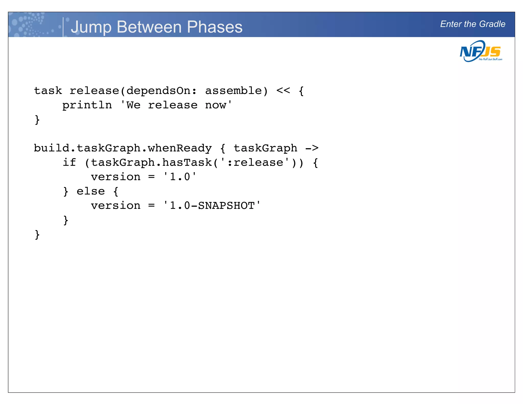 Enter the Gradle
Jump Between Phases
task release(dependsOn: assemble) << {
println 'We release now'
}
build.taskGraph.whenReady { taskGraph ->
if (taskGraph.hasTask(':release')) {
version = '1.0'
} else {
version = '1.0-SNAPSHOT'
}
}
 