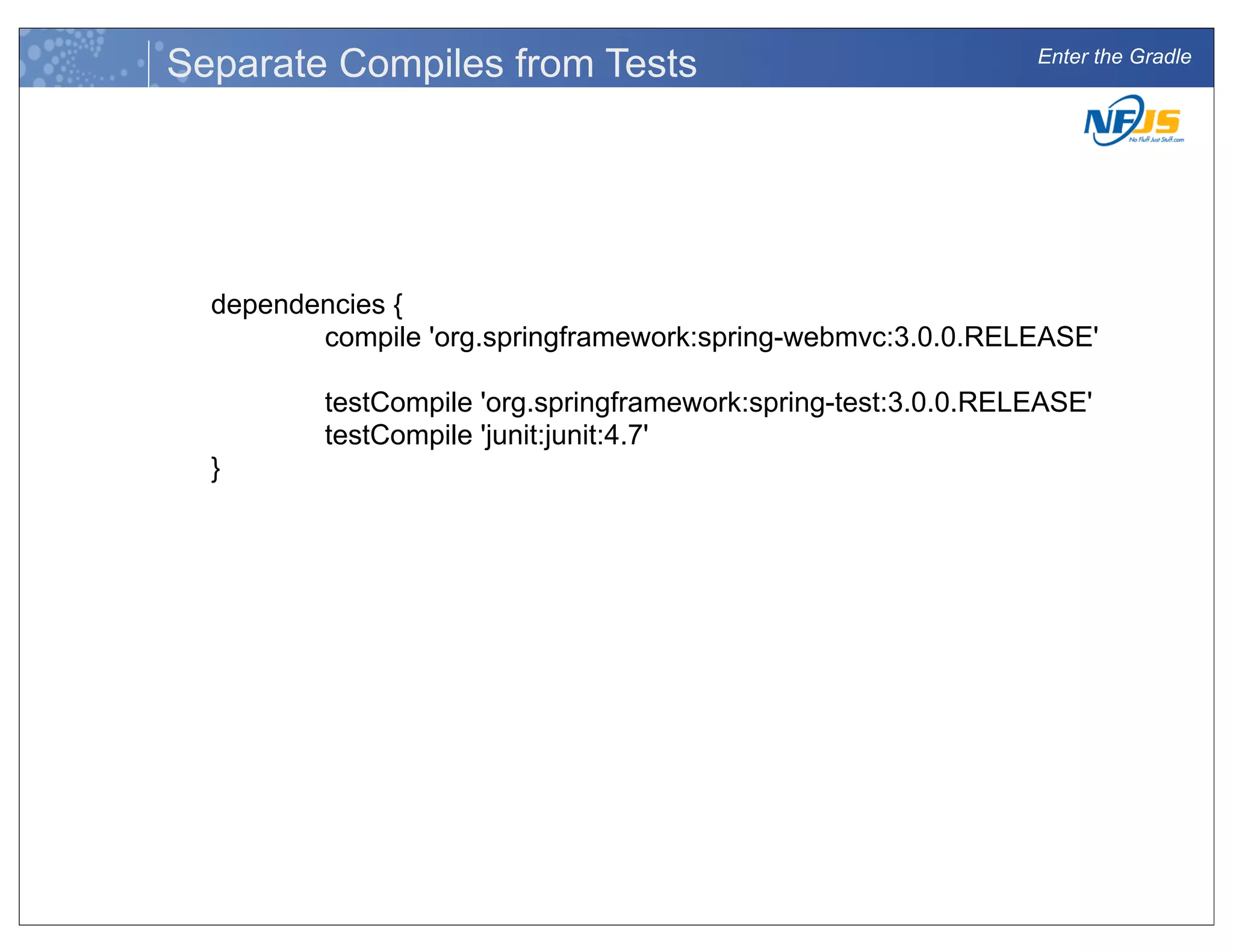 Enter the Gradle
Separate Compiles from Tests
dependencies {
compile 'org.springframework:spring-webmvc:3.0.0.RELEASE'
testCompile 'org.springframework:spring-test:3.0.0.RELEASE'
testCompile 'junit:junit:4.7'
}
 