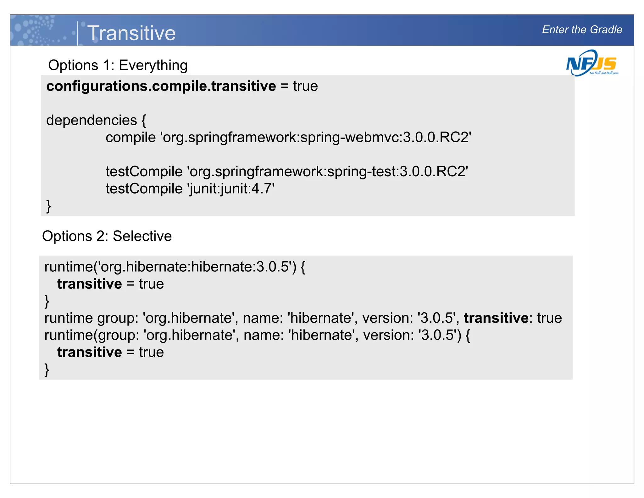 Enter the Gradle
Transitive
configurations.compile.transitive = true
dependencies {
compile 'org.springframework:spring-webmvc:3.0.0.RC2'
testCompile 'org.springframework:spring-test:3.0.0.RC2'
testCompile 'junit:junit:4.7'
}
Options 1: Everything
runtime('org.hibernate:hibernate:3.0.5') {
transitive = true
}
runtime group: 'org.hibernate', name: 'hibernate', version: '3.0.5', transitive: true
runtime(group: 'org.hibernate', name: 'hibernate', version: '3.0.5') {
transitive = true
}
Options 2: Selective
 