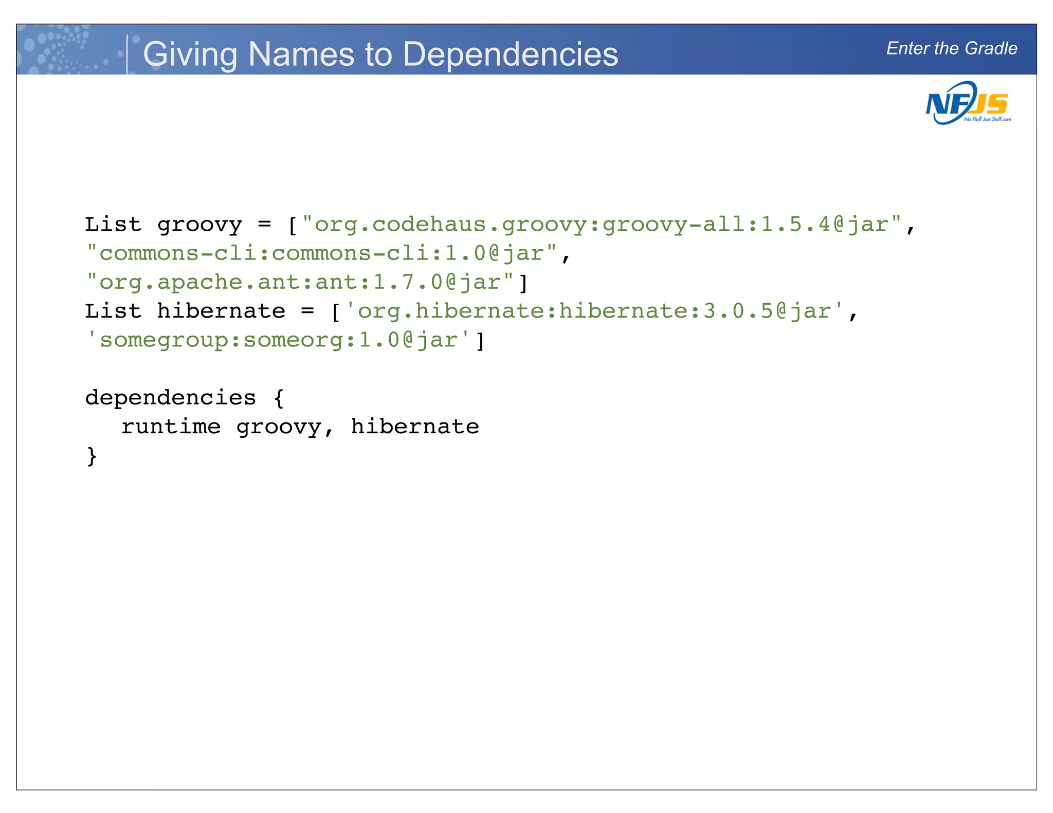Enter the Gradle
Giving Names to Dependencies
List groovy = ["org.codehaus.groovy:groovy-all:1.5.4@jar",
"commons-cli:commons-cli:1.0@jar",
"org.apache.ant:ant:1.7.0@jar"]
List hibernate = ['org.hibernate:hibernate:3.0.5@jar',
'somegroup:someorg:1.0@jar']
dependencies {
runtime groovy, hibernate
}
 