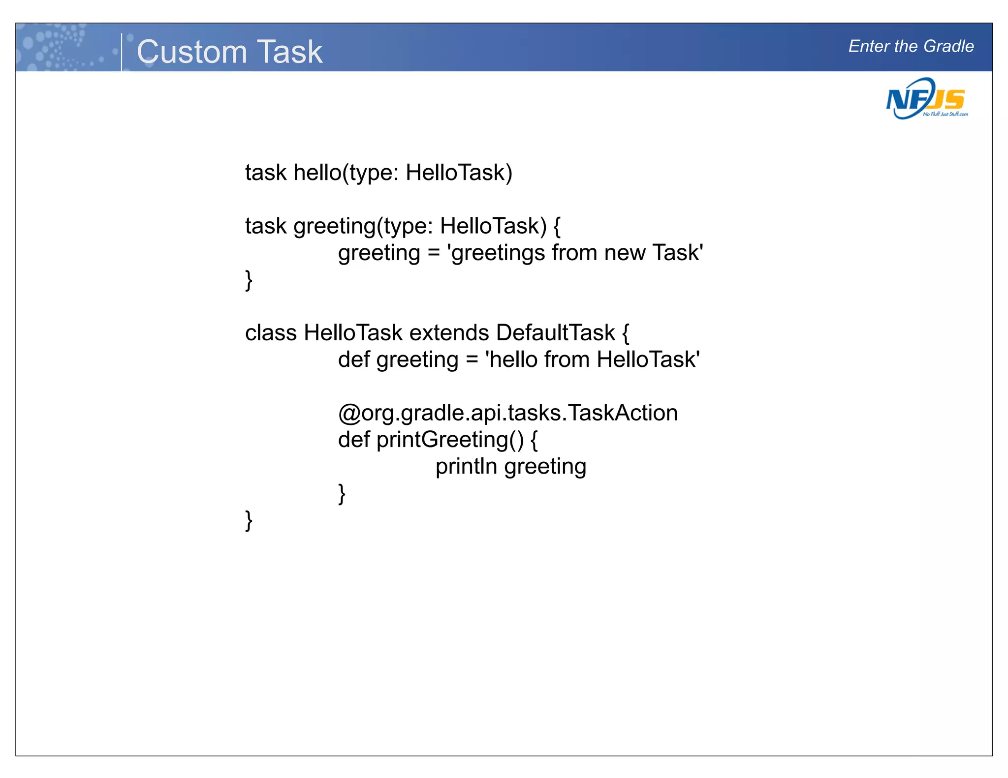 Enter the Gradle
Custom Task
task hello(type: HelloTask)
task greeting(type: HelloTask) {
greeting = 'greetings from new Task'
}
class HelloTask extends DefaultTask {
def greeting = 'hello from HelloTask'
@org.gradle.api.tasks.TaskAction
def printGreeting() {
println greeting
}
}
 