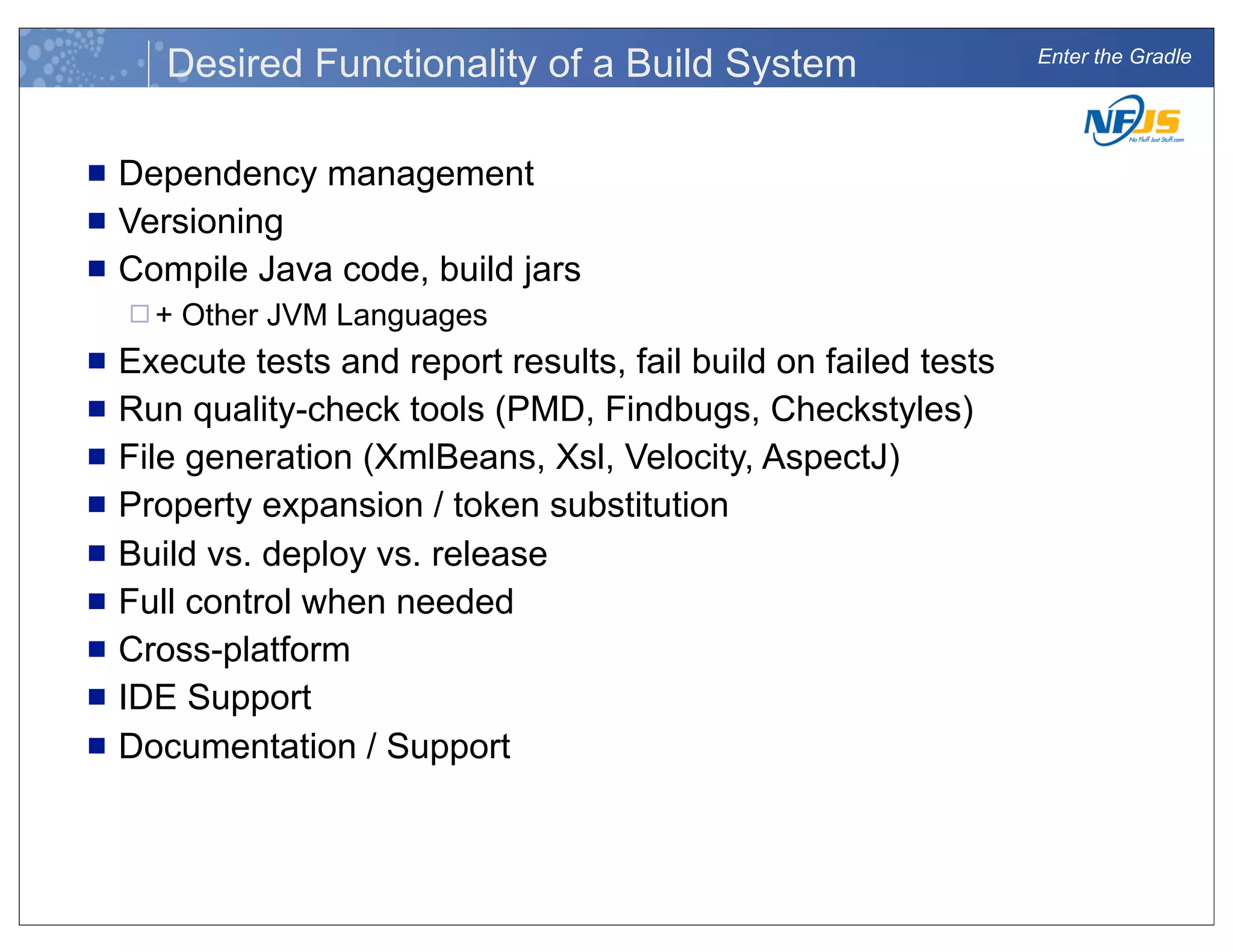 Enter the Gradle
Desired Functionality of a Build System
n Dependency management
n Versioning
n Compile Java code, build jars
¨ + Other JVM Languages
n Execute tests and report results, fail build on failed tests
n Run quality-check tools (PMD, Findbugs, Checkstyles)
n File generation (XmlBeans, Xsl, Velocity, AspectJ)
n Property expansion / token substitution
n Build vs. deploy vs. release
n Full control when needed
n Cross-platform
n IDE Support
n Documentation / Support
 