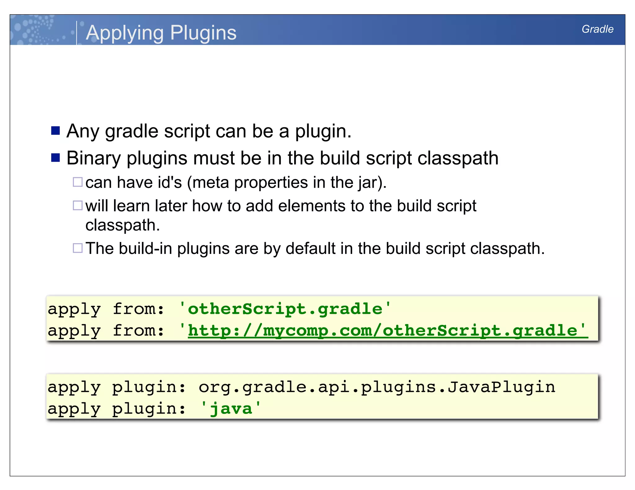 Gradle
Applying Plugins
n Any gradle script can be a plugin.
n Binary plugins must be in the build script classpath
¨can have id's (meta properties in the jar).
¨will learn later how to add elements to the build script
classpath.
¨The build-in plugins are by default in the build script classpath.
apply from: 'otherScript.gradle'
apply from: 'http://mycomp.com/otherScript.gradle'
apply plugin: org.gradle.api.plugins.JavaPlugin
apply plugin: 'java'
 