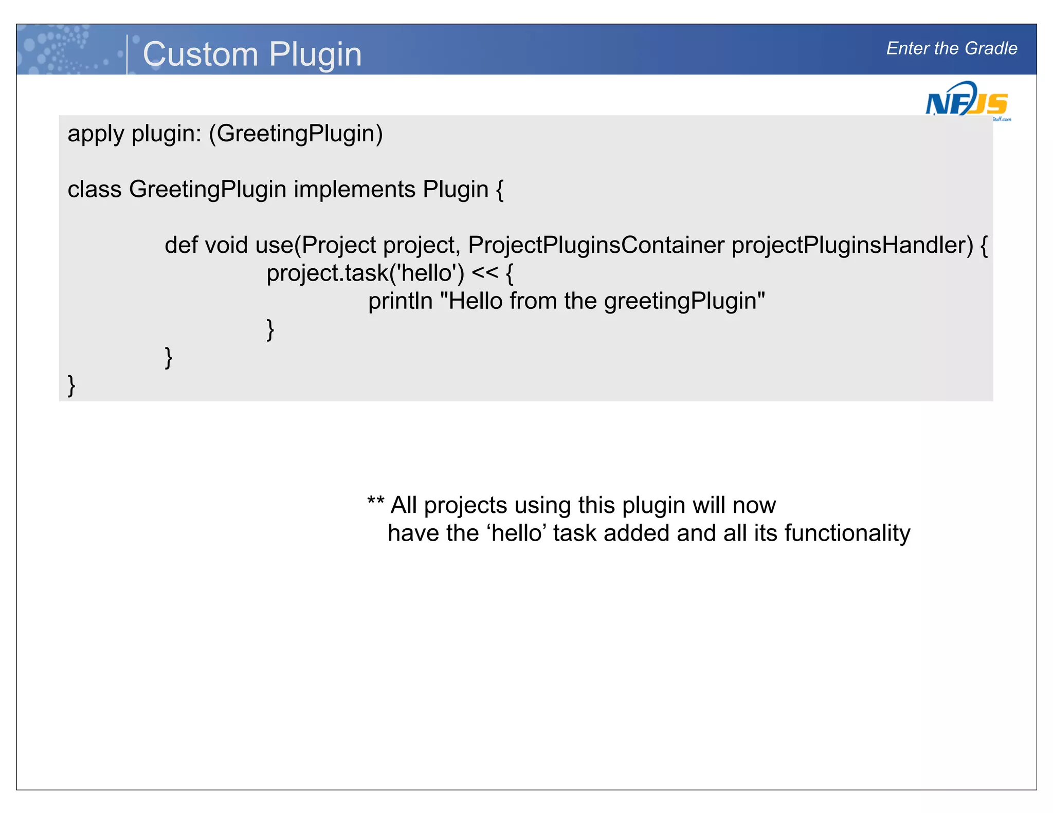 Enter the Gradle
Custom Plugin
apply plugin: (GreetingPlugin)
class GreetingPlugin implements Plugin {
def void use(Project project, ProjectPluginsContainer projectPluginsHandler) {
project.task('hello') << {
println "Hello from the greetingPlugin"
}
}
}
** All projects using this plugin will now
have the ‘hello’ task added and all its functionality
 