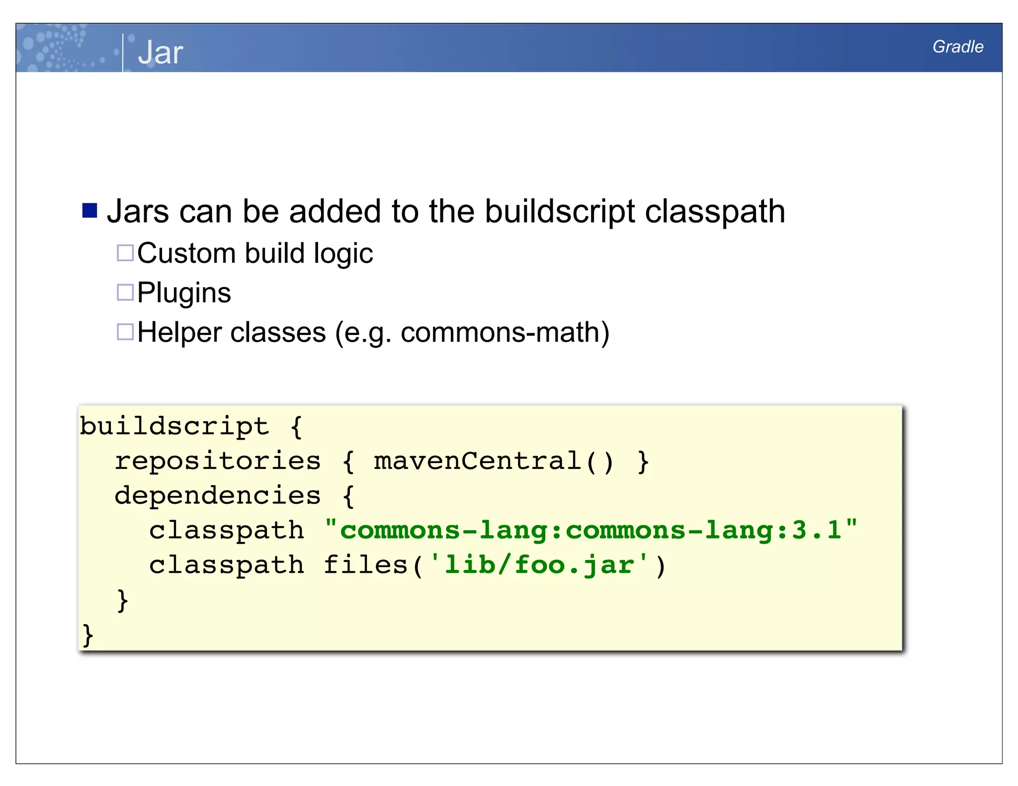 Gradle
Jar
n Jars can be added to the buildscript classpath
¨Custom build logic
¨Plugins
¨Helper classes (e.g. commons-math)
buildscript {
repositories { mavenCentral() }
dependencies {
classpath "commons-lang:commons-lang:3.1"
classpath files('lib/foo.jar')
}
}
 