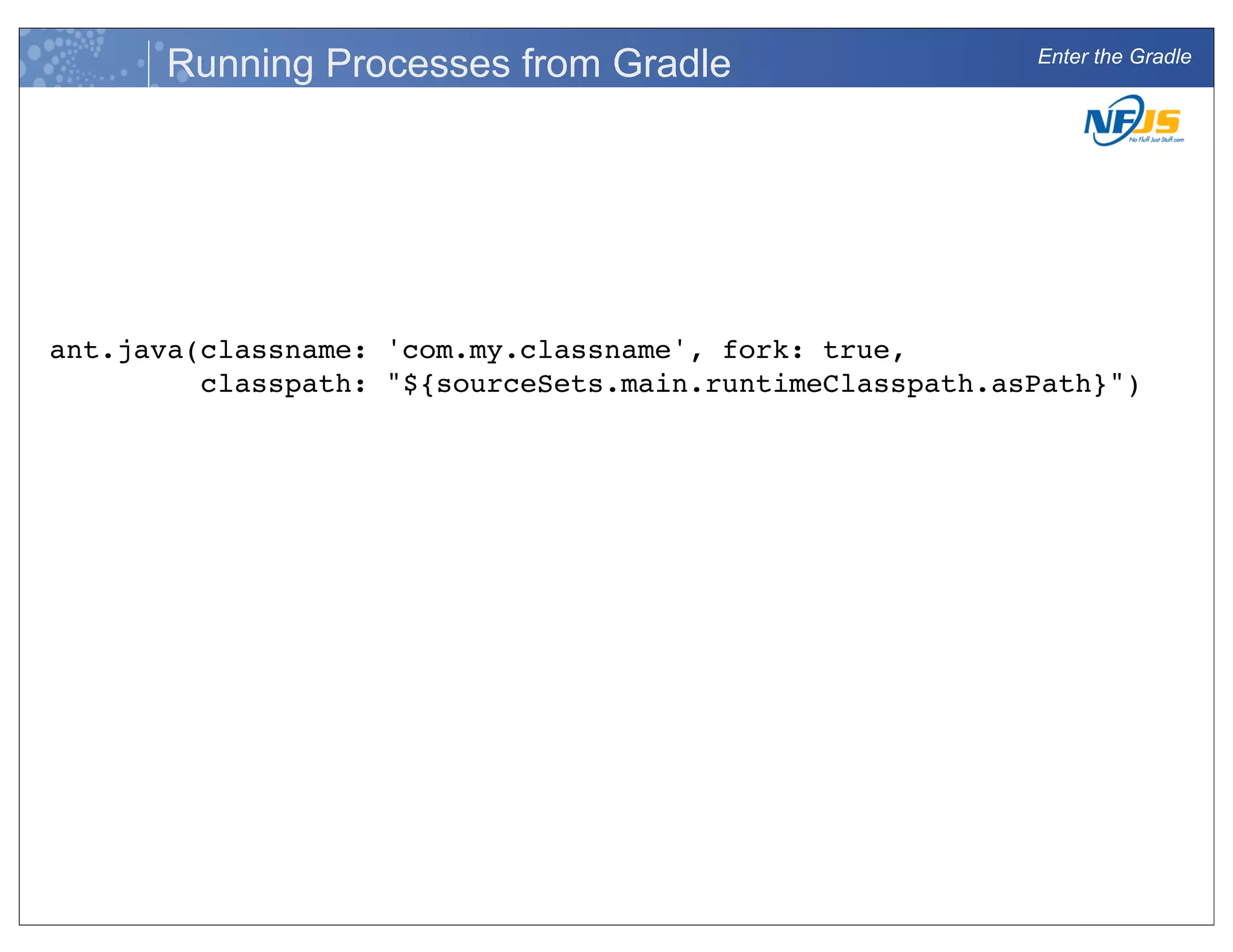 Enter the Gradle
Running Processes from Gradle
ant.java(classname: 'com.my.classname', fork: true,
classpath: "${sourceSets.main.runtimeClasspath.asPath}")
 
