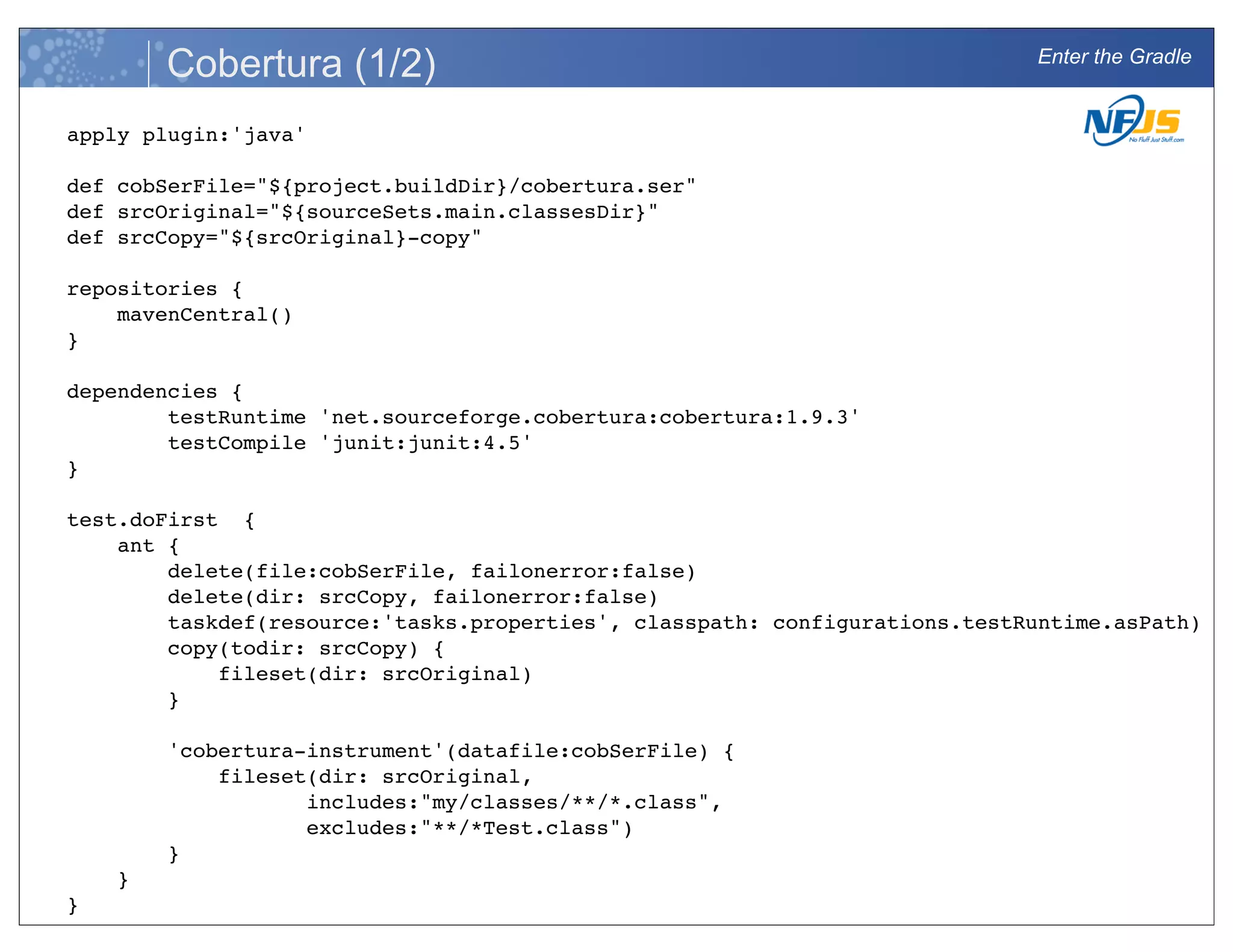 Enter the Gradle
Cobertura (1/2)
apply plugin:'java'
def cobSerFile="${project.buildDir}/cobertura.ser"
def srcOriginal="${sourceSets.main.classesDir}"
def srcCopy="${srcOriginal}-copy"
repositories {
mavenCentral()
}
dependencies {
testRuntime 'net.sourceforge.cobertura:cobertura:1.9.3'
testCompile 'junit:junit:4.5'
}
test.doFirst {
ant {
delete(file:cobSerFile, failonerror:false)
delete(dir: srcCopy, failonerror:false)
taskdef(resource:'tasks.properties', classpath: configurations.testRuntime.asPath)
copy(todir: srcCopy) {
fileset(dir: srcOriginal)
}
'cobertura-instrument'(datafile:cobSerFile) {
fileset(dir: srcOriginal,
includes:"my/classes/**/*.class",
excludes:"**/*Test.class")
}
}
}
 