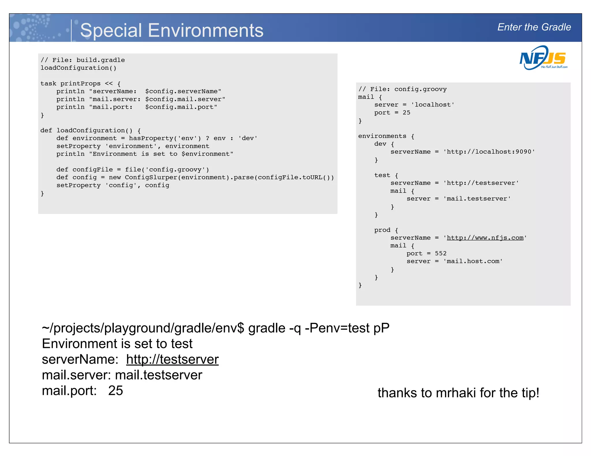 Enter the Gradle
Special Environments
// File: build.gradle
loadConfiguration()
task printProps << {
println "serverName: $config.serverName"
println "mail.server: $config.mail.server"
println "mail.port: $config.mail.port"
}
def loadConfiguration() {
def environment = hasProperty('env') ? env : 'dev'
setProperty 'environment', environment
println "Environment is set to $environment"
def configFile = file('config.groovy')
def config = new ConfigSlurper(environment).parse(configFile.toURL())
setProperty 'config', config
}
// File: config.groovy
mail {
server = 'localhost'
port = 25
}
environments {
dev {
serverName = 'http://localhost:9090'
}
test {
serverName = 'http://testserver'
mail {
server = 'mail.testserver'
}
}
prod {
serverName = 'http://www.nfjs.com'
mail {
port = 552
server = 'mail.host.com'
}
}
}
thanks to mrhaki for the tip!
~/projects/playground/gradle/env$ gradle -q -Penv=test pP
Environment is set to test
serverName: http://testserver
mail.server: mail.testserver
mail.port: 25
 