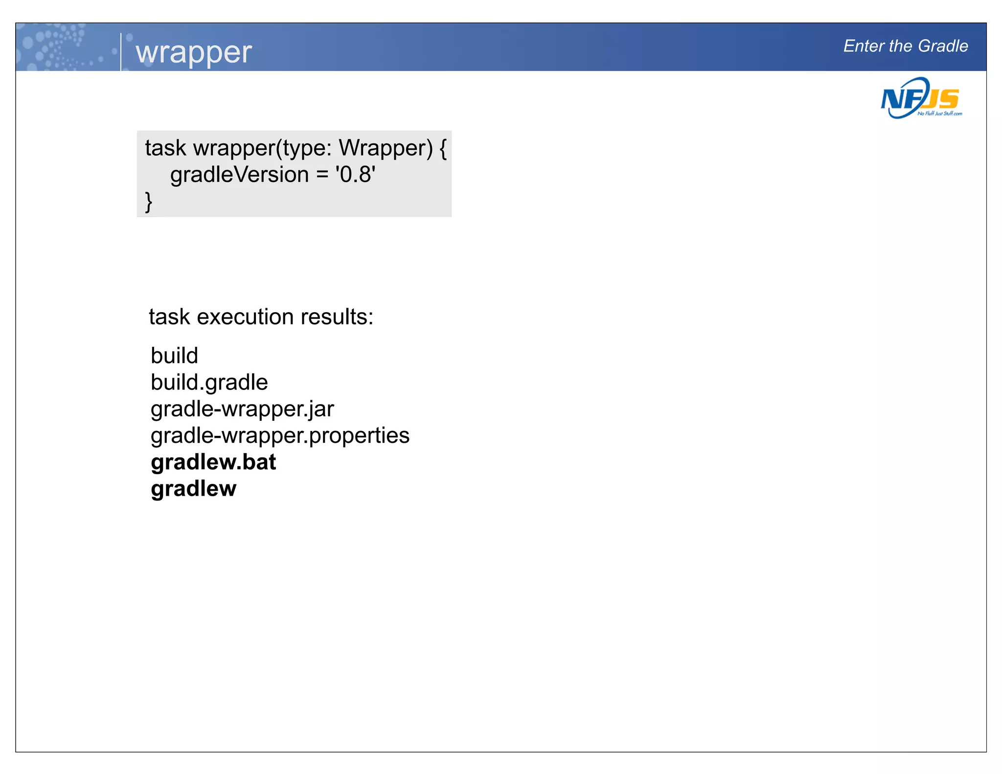 Enter the Gradle
wrapper
task wrapper(type: Wrapper) {
gradleVersion = '0.8'
}
build
build.gradle
gradle-wrapper.jar
gradle-wrapper.properties
gradlew.bat
gradlew
task execution results:
 