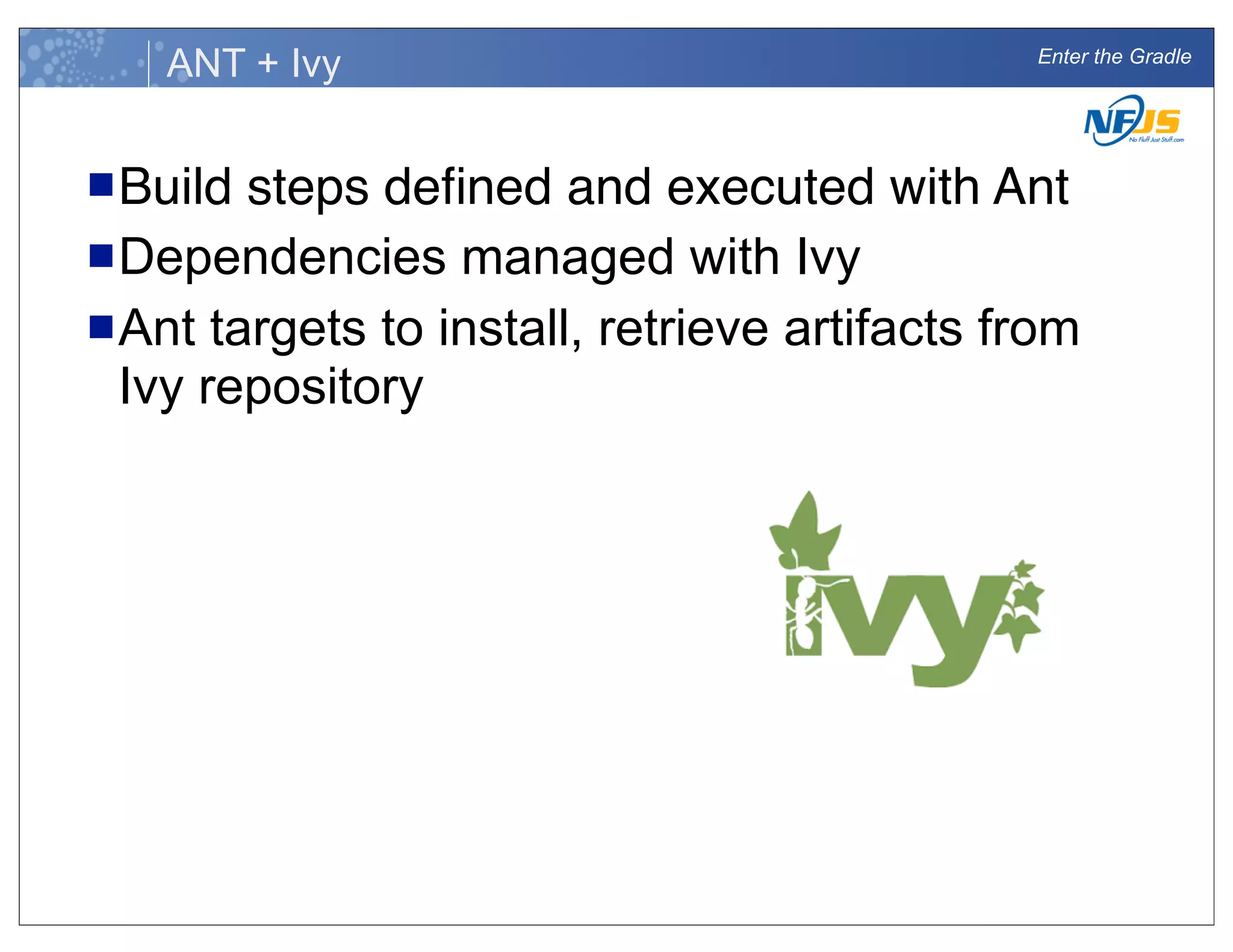 Enter the Gradle
ANT + Ivy
nBuild steps deﬁned and executed with Ant
nDependencies managed with Ivy
nAnt targets to install, retrieve artifacts from
Ivy repository
 