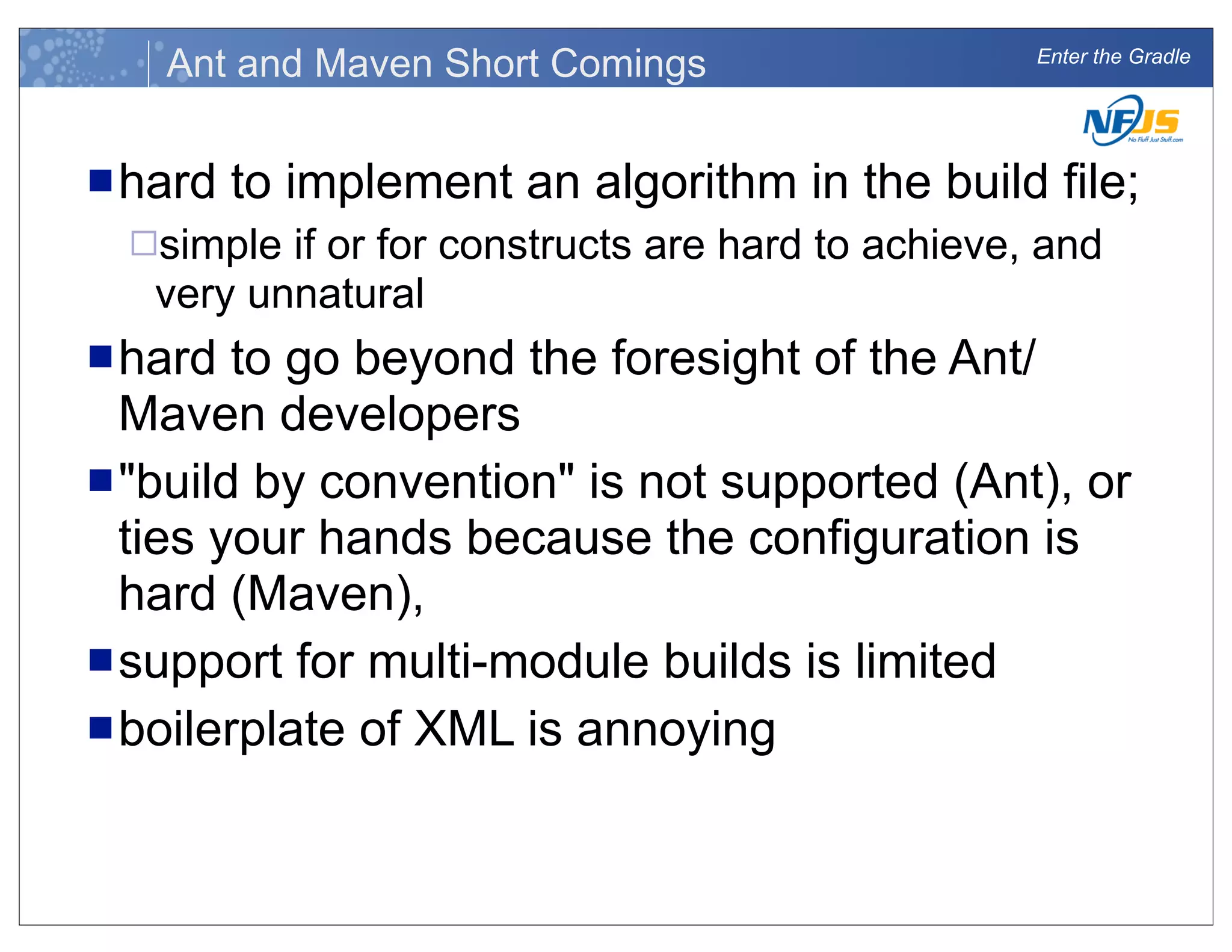 Enter the Gradle
Ant and Maven Short Comings
nhard to implement an algorithm in the build file;
¨simple if or for constructs are hard to achieve, and
very unnatural
nhard to go beyond the foresight of the Ant/
Maven developers
n"build by convention" is not supported (Ant), or
ties your hands because the configuration is
hard (Maven),
nsupport for multi-module builds is limited
nboilerplate of XML is annoying
 