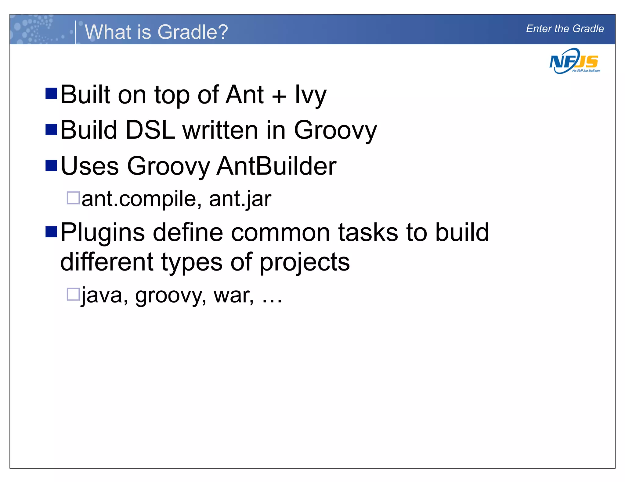 Enter the Gradle
What is Gradle?
nBuilt on top of Ant + Ivy
nBuild DSL written in Groovy
nUses Groovy AntBuilder
¨ant.compile, ant.jar
nPlugins define common tasks to build
different types of projects
¨java, groovy, war, …
 