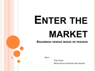 ENTER THE 
MARKET 
BAGAIMANA HENDAK MASUK KE PASARAN 
Oleh : 
Pak Cham 
Mohd Khairul Hisham Bin Nordin 
 